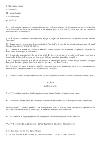 I - idoneidade moral; 
II - disciplina; 
III - pontualidade; 
IV - assiduidade; 
V - eficiência. 
Art. 25. O superior imediato do funcionário sujeito ao estágio probatório, 60 (sessenta) dias antes do término 
deste informará ao órgão de Administração de Pessoal sobre o funcionário, tendo em vista os requisitos 
enumerados no Artigo anterior. 
§ 1° À vista da informação referida neste Artigo, o órgão de Administração de Pessoal emitirá parecer 
conclusivo. 
§ 2° Desse parecer, se contrário à permanência do funcionário, a este dar-se-á vista, pelo prazo de 10 (dez) 
dias, para apresentar defesa, por escrito. 
§ 3° O parecer e a defesa, esta última se existente, serão julgados pela autoridade competente, procedendo-se 
ou não à exoneração do funcionário. 
§ 4° A apuração dos requisitos de que trata o Art. 24 deverá processar-se em rito sumário, de modo que a 
exoneração do funcionário possa ser feita antes de findo o período de estágio probatório. 
§ 5° O superior imediato que deixar de prestar a informação prevista neste Artigo cometerá infração 
disciplinar, ficando sujeito à penalidade prevista no artigo 196, deste Estatuto. 
§ 6° O término do prazo de estágio probatório, sem exoneração do funcionário, importa em reconhecimento 
automático de sua estabilidade no serviço público do Município. 
Art. 26. O funcionário estável fica dispensado de novo estágio probatório, quando nomeado para outro cargo. 
SEÇÃO V 
DO EXERCÍCIO 
Art. 27. Exercício é o período de efetivo desempenho das atribuições de determinado cargo. 
Art. 28. O início, a interrupção e o reinicio do exercício serão anotados no registro cadastral do funcionário. 
Parágrafo único. O início do exercício e as alterações que neste ocorerrem serão comunicadas, pelo títular do 
órgão em que estiver lotado o funcionário, ao órgão de Administração de Pessoal. 
Art. 29. Ao titular do órgão para onde for designado o funcionário compete dar-lhe exercício. 
Art. 30. O exercício do cargo terá início dentro do prazo de 30 (trinta) dias, contados: 
I - da data da posse, no caso de nomeação; 
II - da data da publicação oficial do ato, nos demais casos. (Ver art 7° deste Estatuto) 
 