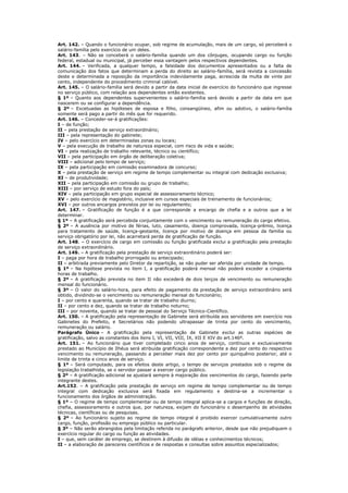 Art. 142. – Quando o funcionário ocupar, sob regime de acumulação, mais de um cargo, só perceberá o
salário-família pelo exercício de um deles.
Art. 143. – Não se conceberá o salário-família quando um dos cônjuges, ocupando cargo ou função
federal, estadual ou municipal, já perceber essa vantagem pelos respectivos dependentes.
Art. 144. – Verificada, a qualquer tempo, a falsidade dos documentos apresentados ou a falta de
comunicação dos fatos que determinam a perda do direito ao salário-família, será revista a concessão
deste e determinada a reposição da importância indevidamente paga, acrescida da multa de vinte por
cento, independente do procedimento criminal cabível.
Art. 145. – O salário-família será devido a partir da data inicial de exercício do funcionário que ingresse
no serviço público, com relação aos dependentes então existentes.
§ 1º – Quanto aos dependentes supervenientes o salário-família será devido a partir da data em que
nascerem ou se configurar a dependência.
§ 2º – Excetuadas as hipóteses de esposa e filho, consangüíneo, afim ou adotivo, o salário-família
somente será pago a partir do mês que for requerido.
Art. 146. – Conceder-se-á gratificações:
I – de função;
II – pela prestação de serviço extraordinário;
III – pela representação do gabinete;
IV – pelo exercício em determinadas zonas ou locais;
V – pela execução de trabalho de natureza especial, com risco de vida e saúde;
VI – pela realização de trabalho relevante, técnico ou cientifíco;
VII – pela participação em órgão de deliberação coletiva;
VIII – adicional pelo tempo de serviço;
IX – pela participação em comissão examinadora de concurso;
X – pela prestação de serviço em regime de tempo complementar ou integral com dedicação exclusiva;
XI – de produtividade;
XII – pela participação em comissão ou grupo de trabalho;
XIII – por serviço de estudo fora do país;
XIV – pela participação em grupo especial de assessoramento técnico;
XV – pelo exercício de magistério, inclusive em cursos especiais de treinamento de funcionários;
XVI – por outros encargos previstos por lei ou regulamento;
Art. 147. – Gratificação de função é a que corresponde a encargo de chefia e a outros que a lei
determinar.
§ 1º – A gratificação será percebida conjuntamente com o vencimento ou remuneração do cargo efetivo.
§ 2º – A ausência por motivo de férias, luto, casamento, doença comprovada, licença-prêmio, licença
para tratamento de saúde, licença-gestante, licença por motivo de doença em pessoa da família ou
serviço obrigatório por lei, não acarretará perda de gratificação de função.
Art. 148. – O exercício de cargo em comissão ou função gratificada exclui a gratificação pela prestação
de serviço extraordinário.
Art. 149. – A gratificação pela prestação de serviço extraordinário poderá ser:
I – paga por hora de trabalho prorrogado ou antecipado;
II – arbitrada previamente pelo Diretor da repartição, se não puder ser aferida por unidade de tempo.
§ 1º – Na hipótese prevista no item I, a gratificação poderá mensal não poderá exceder a cinqüenta
horas de trabalho.
§ 2º – A gratificação prevista no item II não excederá de dois terços de vencimento ou remuneração
mensal do funcionário.
§ 3º – O valor do salário-hora, para efeito de pagamento da prestação de serviço extraordinário será
obtido, dividindo-se o vencimento ou remuneração mensal do funcionário;
I – por cento e quarenta, quando se tratar de trabalho diurno;
II – por cento e dez, quando se tratar de trabalho noturno;
III – por noventa, quando se tratar de pessoal do Serviço Técnico-Científico.
Art. 150. – A gratificação pela representação de Gabinete será atribuída aos servidores em exercício nos
Gabinetes do Prefeito, e Secretários não podendo ultrapassar de trinta por cento do vencimento,
remuneração ou salário.
Parágrafo Único – A gratificação pela representação de Gabinete exclui as outras espécies de
gratificação, salvo as constantes dos itens I, VI, VII, VIII, IX, XII E XIV do art.146º.
Art. 151. – Ao funcionário que tiver completado cinco anos de serviço, contínuos e exclusivamente
prestado ao Município de Ilhéus será atribuída gratificação correspondente a dez por cento do respectivo
vencimento ou remuneração, passando a perceber mais dez por cento por quinquênio posterior, até o
limite de trinta e cinco anos de serviço.
§ 1º – Será computado, para os efeitos deste artigo, o tempo de serviços prestados sob o regime da
legislação trabalhista, se o servidor passar a exercer cargo público.
§ 2º – A gratificação adicional se ajustará sempre à majoração dos vencimentos do cargo, fazendo parte
integrante destes.
Art.152. – A gratificação pela prestação de serviço em regime de tempo complementar ou de tempo
integral com dedicação exclusiva será fixada em regulamento e destina-se a incrementar o
funcionamento dos órgãos de administração.
§ 1º – O regime de tempo complementar ou de tempo integral aplica-se a cargos e funções de direção,
chefia, assessoramento e outros que, por natureza, exijam do funcionário o desempenho de atividades
técnicas, científicas ou de pesquisas.
§ 2º – Ao funcionário sujeito ao regime de tempo integral é proibido exercer cumulativamente outro
cargo, função, profissão ou emprego público ou particular.
§ 3º – Não serão abrangidos pela limitação referida no parágrafo anterior, desde que não prejudiquem o
exercício regular do cargo ou função as atividades.
I – que, sem caráter de emprego, se destinem à difusão de idéias e conhecimentos técnicos;
II – a elaboração de pareceres científicos e de respostas e consultas sobre assuntos especializados;
 