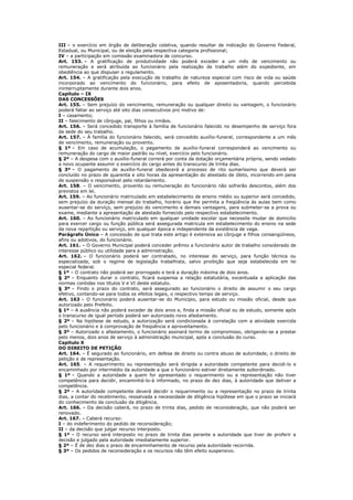 III – o exercício em órgão de deliberação coletiva, quando resultar de indicação do Governo Federal,
Estadual, ou Municipal, ou de eleição pela respectiva categoria profissional;
IV – a participação em comissão examinadora de concurso.
Art. 153. – A gratificação de produtividade não poderá exceder a um mês de vencimento ou
remuneração e será atribuída ao funcionário pela realização de trabalho além do expediente, em
obediência ao que dispuser o regulamento.
Art. 154. – A gratificação pela execução de trabalho de natureza especial com risco de vida ou saúde
incorporado ao vencimento do funcionário, para efeito de aposentadoria, quando percebida
ininterruptamente durante dois anos.
Capítulo – IX
DAS CONCESSÕES
Art. 155. – Sem prejuízo do vencimento, remuneração ou qualquer direito ou vantagem, o funcionário
poderá faltar ao serviço até oito dias consecutivos pro motivo de:
I – casamento;
II – falecimento de cônjuge, pai, filhos ou irmãos.
Art. 156. – Será concedido transporte à família de funcionário falecido no desempenho de serviço fora
da sede do seu trabalho.
Art. 157. – Á família do funcionário falecido, será concedido auxílio-funeral, correspondente a um mês
de vencimento, remuneração ou provento.
§ 1º – Em caso de acumulação, o pagamento de auxílio-funeral corresponderá ao vencimento ou
remuneração do cargo de maior padrão ou nível, exercício pelo funcionário.
§ 2º – A despesa com o auxílio-funeral correrá por conta da dotação orçamentária própria, sendo vedado
a novo ocupante assumir o exercício do cargo antes do transcurso de trinta dias.
§ 3º – O pagamento de auxílio-funeral obedecerá a processo de rito sumaríssimo que deverá ser
concluído no prazo de quarenta e oito horas da apresentação do atestado de óbito, incorrendo em pena
de suspensão o responsável pelo retardamento.
Art. 158. – O vencimento, provento ou remuneração do funcionário não sofrerão descontos, além dos
previstos em lei.
Art. 159. – Ao funcionário matriculado em estabelecimento de ensino médio ou superior será concedido,
sem prejuízo da duração mensal do trabalho, horário que lhe permita a freqüência às aulas bem como
ausentar-se do serviço, sem prejuízo do vencimento e demais vantagens, para submeter-se a prova ou
exame, mediante a apresentação de atestado fornecido pelo respectivo estabelecimento.
Art. 160. – Ao funcionário matriculado em qualquer unidade escolar que necessite mudar de domicilio
para exercer cargo ou função pública será assegurada matricula em estabelecimento do ensino na sede
da nova repartição ou serviço, em qualquer época e independente da existência de vaga.
Parágrafo Único – A concessão de que trata este artigo é extensiva ao cônjuge e filhos consangüíneos,
afins ou adotivos, do funcionário.
Art. 161. – O Governo Municipal poderá conceder prêmio a funcionário autor de trabalho considerado de
interesse público ou utilidade para a administração.
Art. 162. – O funcionário poderá ser contratado, no interesse do serviço, para função técnica ou
especializada, sob o regime de legislação trabalhista, salvo proibição que seja estabelecida em lei
especial federal.
§ 1º – O contrato não poderá ser prorrogado e terá a duração máxima de dois anos.
§ 2º – Enquanto durar o contrato, ficará suspensa a relação estatutária, excentuada a aplicação das
normas contidas nos títulos V e VI deste estatuto.
§ 3º – Findo o prazo do contrato, será assegurado ao funcionário o direito de assumir o seu cargo
efetivo, contando-se para todos os efeitos legais, o respectivo tempo de serviço.
Art. 163 – O funcionário poderá ausentar-se do Município, para estudo ou missão oficial, desde que
autorizado pelo Prefeito.
§ 1º – A ausência não poderá exceder de dois anos e, finda a missão oficial ou de estudo, somente após
o transcurso de igual período poderá ser autorizado novo afastamento.
§ 2º – Na hipótese de estudo, a autorização será condicionada à correlação com a atividade exercida
pelo funcionário e à comprovação de freqüência e aproveitamento.
§ 3º – Autorizado o afastamento, o funcionário assinará termo de compromisso, obrigando-se a prestar
pelo menos, dois anos de serviço à administração municipal, após a conclusão do curso.
Capitulo X
DO DIREITO DE PETIÇÃO
Art. 164. – É segurado ao funcionário, em defesa de direito ou contra abuso de autoridade, o direito de
petição e de representação.
Art. 165. – A requerimento ou representação será dirigida a autoridade competente para decidi-lo e
encaminhado por intermédio da autoridade a que o funcionário estiver diretamente subordinado.
§ 1º – Quando a autoridade a quem for apresentado o requerimento ou a representação não tiver
competência para decidir, encaminhá-lo-á informado, no prazo de dez dias, à autoridade que detiver a
competência.
§ 2º – A autoridade competente deverá decidir o requerimento ou a representação no prazo de trinta
dias, a contar do recebimento, ressalvada a necessidade de diligência hipótese em que o prazo se iniciará
do conhecimento da conclusão da diligência.
Art. 166. – Da decisão caberá, no prazo de trinta dias, pedido de reconsideração, que não poderá ser
renovado.
Art. 167. – Caberá recurso:
I – do indeferimento do pedido de reconsideração;
II – da decisão que julgar recurso interposto.
§ 1º – O recurso será interposto no prazo de trinta dias perante a autoridade que tiver de proferir a
decisão e julgado pela autoridade imediatamente superior.
§ 2º – É de dez dias o prazo de encaminhamento de recurso pela autoridade recorrida.
§ 3º – Os pedidos de reconsideração e os recursos não têm efeito suspensivo.
 