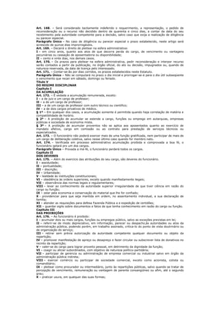 Art. 168. – Será considerado tacitamente indeferido o requerimento, a representação, o pedido de
reconsideração ou o recurso não decidido dentro de quarenta e cinco dias, a contar da data do seu
recebimento pela autoridade competente para a decisão, salvo caso que exija a realização de diligência
ou parecer especial.
Parágrafo Único – No caso de diligência ou parecer especial o prazo estabelecido, neste artigo será
acrescido de quinze dias improrrogáveis.
Art. 169. – Decairá o direito de pleitear na esfera administrativa:
I – em cinco anos, quanto aos atos de que decorra perda do cargo, de vencimento ou vantagens
pecuniárias ou cassação de aposentadoria ou disponibilidade;
II – cento e vinte dias, nos demais casos.
Art. 170. – Os prazos para pleitear na esfera administrativa, pedir reconsideração e interpor recurso
serão contados a partir da publicação, no órgão oficial, do ato ou decisão, impugnados ou, quando de
natureza reservada, da data de licença pelo interessado.
Art. 171. – Contar-se-ão por dias corridos, os prazos estabelecidos neste Estatuto.
Parágrafo Único – Não se computará no prazo o dia inicial e prorrogar-se-á para o dia útil subseqüente
o vencimento que recair em sábado, domingo ou feriado.
Título V
DO REGIME DISCIPLINAR
Capítulo I
DA ACUMULAÇÃO
Art. 172. – É vedada a acumulação remunerada, exceto:
I – a de juiz e um cargo de professor;
II – a de um cargo de professor;
III – a de um cargo de professor com outro técnico ou cientifico;
IV – a de dois cargos privativos de médico.
§ 1º – Em qualquer dos casos, a acumulação somente é permitida quando haja correlação de matéria e
compatibilidade de horário.
§ 2º – A proibição de acumular se estende a cargo, funções ou emprego em autarquias, empresas
públicas e sociedade de economia mista.
§ 3º – A proibição de acumular proventos não se aplica aos aposentados quanto ao exercício de
mandato efetivo, cargo em comissão ou ao contrato para prestação de serviços técnicos ou
especializados.
Art. 173. – O funcionário não poderá exercer mais de uma função gratificada, nem participar de mais de
um cargo de deliberação coletiva, salvo nesse último caso quando for membro nato.
Art. 174. – Verificada em processo administrativo acumulação proibida e comprovada a boa fé, o
funcionário optará pro um dos cargos.
Parágrafo Único – Provada a má-fé, o funcionário perderá todos os cargos.
Capítulo II
DOS DEVERES
Art. 175. – Além do exercício das atribuições do seu cargo, são deveres do funcionário.
I – assiduidade;
II – pontualidade;
III – discrição;
IV – Urbanidade;
V – lealdade às instituições constitucionais;
VI – obediência às ordens superiores, exceto quando manifestamente ilegais;
VII – observância das normas legais e regulamentares;
VIII – levar ao conhecimento da autoridade superior irregularidade de que tiver ciência em razão do
cargo ou função;
IX – zelar pela economia e conservação do material que lhe for confiado;
X - providenciar para que seja mantida em ordem, no assentamento individual, a sua declaração de
família;
XI – atender as requisições para defesa Fazenda Pública a e expedição de certidões;
XII – guardar sigilo sobre documentos e fatos de que tenha conhecimento em razão do cargo ou função.
Capítulo III
DAS PROIBIÇÕES
Art. 176. – Ao funcionário é proibido:
I – acumular dois ou mais cargos, funções ou empregos público, salvo as exceções previstas em lei;
II – referir-se de modo depreciativo, em informação, parecer ou despacho,às autoridades ou atos da
administração pública, podendo porém, em trabalho assinado, critica-lo do ponto de vista doutrinário ou
de organização do serviço;
III – retirar sem prévia autorização da autoridade competente qualquer documento ou objeto da
repartição;
IV – promover manifestação de apreço ou desapreço e fazer circular ou subscrever lista de donativos no
recinto da repartição;
V – valer-se do cargo para lograr proveito pessoal, em detrimento da dignidade da função;
VI – coagir ou aliciar subordinados, com objetivo de natureza político-partidária;
VII – participar de gerencia ou administração de empresa comercial ou industrial salvo em órgão da
administração pública indireta;
VIII – exercer comércio ou participar de sociedade comercial, exceto como acionista, cotista ou
comanditário;
IX – pleitear como procurador ou intermediário, junto às repartições públicas, salvo quando se tratar de
percepção de vencimento, remuneração ou vantagem de parente consangüíneo ou afim, até o segundo
grau;
X – praticar usura, em qualquer das suas formas;
 
