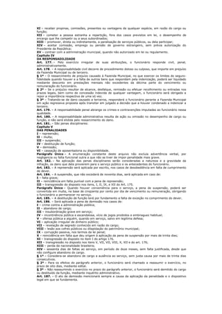 XI – receber propinas, comissões, presentes ou vantagens de qualquer espécie, em razão do cargo ou
função;
XII – cometer a pessoa estranha a repartição, fora dos casos previstos em lei, o desempenho de
encargo que lhe competir ou a seus subordinados;
XIII – promover, direta ou indiretamente, a paralisação de serviços públicos, ou dela participar;
XIV – aceitar comissão, emprego ou pensão de governo estrangeiro, sem prévia autorização do
Presidente da República;
XV – contrair com a administração municipal, quando não autorizado em lei ou regulamento.
Capítulo IV
DA RESPONSADILIDADE
Art. 177. – Pelo exercício irregular de suas atribuições, o funcionário responde civil, penal,
administrativamente.
Art. 178. – A responsabilidade civil decorre de procedimento doloso ou culposo, que importe em prejuízo
da Fazenda Municipal ou de terceiro.
§ 1º – O ressarcimento de prejuízo causado á Fazenda Municipal, no que exercer os limites do seguro-
fidelidade quando houver e a falta de outros bens que respondam pela indenização, poderá ser liquidado
mediante desconto em prestações mensais não excedentes da décima parte do vencimento ou
remuneração do funcionário.
§ 2º – Se o prejuízo resultar de alcance, desfalque, remissão ou efetuar recolhimento ou entradas nos
prazos legais, bem como de concessão indevida de qualquer vantagem, o funcionário será obrigado a
repor a importância respectiva de uma só vez.
§ 3º – Tratando-se de dano causado a terceiros, responderá o funcionário perante a Fazenda Municipal
em ação regressiva proposta após transitar em julgado a decisão que a houver condenado a indenizar a
terceiro.
Art. 179. – A responsabilidade penal abrange os crimes e contravenções imputadas ao funcionário nessa
qualidade.
Art. 180. – A responsabilidade administrativa resulta de ação ou omissão no desempenho de cargo ou
função, e não será elidida pelo ressarcimento do dano.
Art. 181. – São penas disciplinares:
Capítulo V
DAS PENALIDADES
I – repreensão;
II – multa;
III – suspensão;
IV – destituição de função;
V – demissão;
VI – cassação de aposentadoria ou disponibilidade.
Parágrafo Único – A enumeração constante deste arquivo não excluía advertência verbal, por
negligencia ou falta funcional outra a que não se tiver de impor penalidade mais grave.
Art. 182. – Na aplicação das penas disciplinares serão consideradas a natureza e a gravidade da
infração, os dano que dela provierem para o serviço público e os antecedentes do funcionário.
Art. 183. – A repreensão será aplicada por escrito, nos casos de desobediência em falta de cumprimento
de dever.
Art. 184. – A suspensão, que não excederá de noventa dias, será aplicada em caso de:
I – falta grave;
II – reincidência em falta punível com a pena de repreensão;
III – transgressão do disposto nos itens, I, II, IX, e XII do Art. 175.
Parágrafo Único – Quando houver conveniência para o serviço, a pena de suspensão, poderá ser
convertida em multa, na base de cinqüenta por cento por dia de vencimento ou remuneração, obrigando
o funcionário a permanecer no serviço.
Art. 185. – A destituição de função terá por fundamento a falta de exceção no comprimento do dever.
Art. 186. – Será aplicada a pena de demissão nos casos de:
I – crime contra a administração pública;
II – abandono de cargo;
III – insubordinação grave em serviço;
IV – incontinência pública e escandalosa, vício de jogos proibidos e embriaguez habitual;
V – ofensa pública a alguém, quando em serviço, salvo em legitima defesa;
VI – aplicação irregular de dinheiro público;
VII – revelação de segredo conhecido em razão do cargo;
VIII – lesão aos cofres públicos ou dilapidação do patrimônio municipal;
IX – corrupção passiva, nos termos da lei penal;
X – reincidência em falta que deu origem à aplicação da pena de suspensão por mais de trinta dias;
XI – transgressão do disposto no item I do artigo 176.
XII – transgressão no disposto nos itens V, VII, VII, VIII, X, XII e do art. 176;
XIII – perda da nacionalidade brasileira;
XIV – sessenta dias de faltas ao serviço, em período de doze meses, sem falta justificada, desde que
não configure abandono do cargo.
§ 1º – Considera-se abandono de cargo a ausência ao serviço, sem justa causa por mais de trinta dias
consecutivos.
§ 2º – Para os efeitos do parágrafo anterior, o funcionário será chamado a reassumir o exercício, no
prazo de oito dias, mediante edital.
§ 3º – Não reassumindo o exercício no prazo do parágrafo anterior, o funcionário será demitido do cargo
ou destituído da função, mediante inquérito administrativo.
Art. 187. – O ato de demissão mencionará sempre a causa da aplicação da penalidade e o dispositivo
legal em que se fundamenta.
 