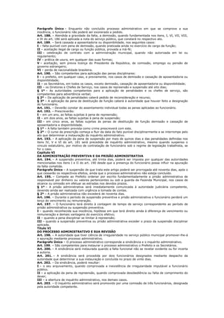 Parágrafo Único – Enquanto não concluído processo administrativo em que se comprove a sua
inocência, o funcionário não poderá ser exonerado a pedido.
Art. 188. – Atendida a gravidade da falta, a demissão, quando fundamentada nos itens, I, VI, VII, VIII,
e IX do art. 186 será aplicada a nota do serviço público, que constará no respectivo ato.
Art. 189. – Será cassada a aposentadoria ou disponibilidade, nos seguintes casos:
I – falta punível com pena de demissão, quando praticada ainda no exercício do cargo da função;
II – aceitação ilegal de cargo ou função pública, provada a má-fé;
III – celebração de contrato com a administração municipal, quando não autorizada em lei ou
regulamento;
IV – prática de usura, em qualquer das suas formas;
V – aceitação, sem previa licença do Presidente da República, de comissão, emprego ou pensão de
governo estrangeiro;
VI – perda de nacionalidade brasileira.
Art. 190. – São competentes para aplicação das penas disciplinares:
I – o prefeito, em qualquer caso, e previamente, nos casos de demissão e cassação de aposentadoria ou
disponibilidade;
II – os Secretários, em todos os casos, exceto demissão, cassação de aposentadoria ou disponibilidade;
III – os Diretores e Chefes de Serviço, nos casos de repreensão e suspensão até oito dias;
§ 1º – As autoridades competentes para a aplicação de penalidades e os chefes de serviço, são
competentes para advertência verbal;
§ 2º – Da aplicação de penalidades caberá pedido de reconsideração e recurso;
§ 3º – A aplicação da pena de destituição de função caberá à autoridade que houver feito a designação
do funcionário.
Art. 191. – Deverão constar do assentamento individual todas as penas aplicadas ao funcionário.
Art. 192. – Prescreverão:
I – em um ano, as faltas sujeitas à pena de repreensão;
II – em dois anos, as faltas sujeitas à pena de suspensão;
III – em cinco anos, as faltas sujeitas às penas de destituição de função demissão e cassação de
aposentadoria e disponibilidade.
§ 1º – A falta também prevista como crime prescreverá com este.
§ 2º – O curso da prescrição começa a fluir da data do fato punível disciplinarmente e se interrompe pelo
ato que determinar a instauração do inquérito administrativo.
Art. 193. – A aplicação da pena de suspensão por mais de quinze dias e das penalidades definidas nos
itens IV, V e VI do art. 181 será precedida de inquérito administrativo, mesmo quando suspenso o
vinculo estatutário, por motivo de contratação de funcionário sob o regime de legislação trabalhista, se
for o caso.
Capítulo VI
DA ADMINISTRAÇÃO PREVENTIVA E DA PRISÃO ADMINISTRATIVA
Art. 194. – A suspensão preventiva, até trinta dias, poderá ser imposta por qualquer das autoridades
mencionadas nos itens I e II do art. 190 desde que a presença do funcionário possa influir na apuração
da falta cometida.
Parágrafo Único – A suspensão de que trata este artigo poderá ser prorrogada até noventa dias, após o
que cessarão os respectivos efeitos, ainda que o processo administrativo não esteja concluído.
Art. 195. – Compete ao Prefeito ordenar por escrito fundamentadamente a prisão administrativa de
responsável por dinheiro ou valores pertencentes ou sob a guarda da Fazenda Municipal, nos casos de
alcance ou omissão em efetuar as estradas nos devidos prazos.
§ 1º – A prisão administrativa será imediatamente comunicada à autoridade judiciária competente,
devendo ainda ser realizada com urgência a tomada de contas.
§ 2º – A prisão administrativa não excederá de noventa dias.
Art. 196. – Durante o período de suspensão preventiva e prisão administrativa o funcionário perderá um
terço do vencimento ou remuneração.
Art. 197. – O funcionário terá direito à contagem de tempo de serviço correspondente ao período de
prisão administrativa ou suspensão preventiva.
I – quando reconhecida sua inocência, hipótese em que terá direito ainda à diferença de vencimento ou
remuneração e demais vantagens do exercício efetivo;
II – quando a pena disciplinar se limitar à repreensão;
III – quando a suspensão preventiva ou prisão administrativa exceder o prazo da suspensão disciplinar
aplicada.
Titulo VI
DO PROCESSO ADMINISTRATIVO E SUA REVISÃO
Art. 198. – A autoridade que tiver ciência de irregularidade no serviço público municipal promover-lhe-á
a apuração mediante processo administrativo.
Parágrafo Único – O processo administrativo corresponde a sindicância e o inquérito administrativo.
Art. 199. – São competentes para instaurar o processo administrativo o Prefeito e os Secretários.
Art. 200. – A sindicância será instaurada quando a falta funcional não se revelar evidente ou for incerta
a autoria.
Art. 201. – A sindicância será procedida por dois funcionários designados mediante despacho da
autoridade que determinar a sua instauração e concluída no prazo de vinte dias.
Art. 202. – Da sindicância, poderá resultar:
I – o seu arquivamento, quando comprovada a inexistência de irregularidade imputável a funcionário
público.
II – a aplicação da pena de repreensão, quando comprovada desobediência ou falta de comprimento do
dever;
III – a abertura de inquérito administrativo, nos demais casos.
Art. 203. – O inquérito administrativo será promovido por uma comissão de três funcionários, designada
pela autoridade competente.
 