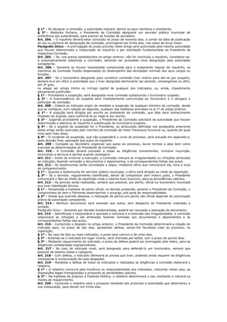 § 1º – Ao designar a comissão, a autoridade indicará, dentre os seus membros o presidente.
§ 2º – Mediante Portaria, o Presidente da Comissão designará um servidor público municipal de
preferência seu subordinado, para exercer as funções de secretário.
Art. 204. – O inquérito deverá estar concluído no prazo de noventa dias, a contar da data de publicação
do ato ou portaria de designação da comissão, prorrogável por trinta dias, nos casos de força maior.
Parágrafo Único – A prorrogação do prazo previsto neste artigo será autorizada pela mesma autoridade
que houver determinado a instauração do inquérito e por solicitação fundamentada do Presidente da
respectiva Comissão.
Art. 205. – Se, nos prazos estabelecidos no artigo anterior, não for concluído o inquérito, considerar-se-
á automaticamente dissolvida a Comissão, devendo ser procedida nova designação pela autoridade
competente.
Art. 206. – Somente se houver necessidade comprovada para o andamento regular do inquérito, os
membros da Comissão ficarão dispensados do desempenho das atividades normais dos seus cargos ou
funções.
Art. 207 – Se o funcionário designado para constituir comissão tiver motivo para dar-se por suspeito,
declara-lo-á em ofício à autoridade que o tiver designado demonstrar ser parente, consangüíneo ou afim,
até 3º grau
ou alegar ser amigo íntimo ou inimigo capital de qualquer dos indiciados, ou, ainda, impedimento
plenamente justificado:
§ 1º – Procedente a suspeição, será designada nova comissão substituindo o funcionário suspeito.
§ 2º – A improcedência da suspeita será imediatamente comunicada ao funcionário e o obrigará a
participar da comissão.
Art. 208 – Caberá ao indiciado argüir de imediato a suspeição de qualquer membro da comissão, desde
que se configure, com relação ao seguinte, qualquer das hipóteses previstas no § 1º do artigo anterior.
§ 1º – A argüição será dirigida por escrito ao presidente da comissão, que dela dará conhecimento
imediato do argüido, para confirmá-la ou negá-la por escrito.
§ 2º – Julgando procedente a suspeição, o Presidente da Comissão solicitará da autoridade que houver
determinado a abertura do inquérito e substituição do funcionário suspeito.
§ 3º – Se o argüido da suspeição for o Presidente, as atribuições definidas nos parágrafos anteriores
deste artigo serão exercidas pelo membro da comissão de maior hierarquia funcional ou, quando de igual
nível pelo mais idoso.
§ 4º – O incidente da suspeição, que não suspenderá o curso do processo, será autuado em separado e,
após decisão final, apensado aos autos do inquérito.
Art. 209 – Compete ao Secretário organizar aos autos do processo, lavrar termos a atas bem como
executar as determinações do Presidente da Comissão.
Art. 210 – A Comissão deverá proceder a todas as diligências convenientes, inclusive inquirição,
recorrendo a técnicos e peritos quando necessário.
Art. 211 – Antes de encerrar a instrução, a Comissão indicará as irregularidades ou infrações atribuídas
ao indiciado, fazendo remissão a documentos e depoimentos, e às correspondentes folhas dos autos.
Art. 212 – As testemunhas serão convidadas a depor, mediante ofício que mencionará dia, hora e local
de comparecimento.
§ 1º – Quando a testemunha for servidor público municipal, o ofício será dirigido ao chefe da repartição.
§ 2º – Se o servidor, regularmente cientificado, deixar de comparecer sem motivo justo, o Presidente
comunicará o fato ao chefe da repartição onde o mesmo tiver exercício, para as providências cabíveis.
Art. 213 – As perícias serão realizadas, sempre que possível, por perito, oficial ou funcionário municipal
que tiver habilitação técnica.
§ 1º – Ressalvada a hipótese de perito oficial, os demais prestarão, perante o Presidente da Comissão, o
compromisso de bem e fielmente desempenhar o encargo, sob pena de responsabilidade.
§ 2º – Desde que acarrete despesa, a realização de perícia pro perito não oficial depende de autorização
prévia da autoridade competente.
Art. 214 – Nenhum documento será anexado aos autos, sem despacho do Presidente ordenado a
juntada.
Parágrafo Único – Somente por decisão fundamentada, poderá ser recusada a anexação de documento.
Art. 215 – Identificado o responsável e apurada a natureza e a extensão das irregularidades, a comissão
relacionará as infrações a ele atribuídas fazendo remissão aos documentos e depoimentos e às
correspondentes folhas doa autos.
Art. 216 – Cumprindo o disposto no artigo anterior, o Presidente da Comissão determinará a citação do
indiciado para, no prazo de dez dias, apresentar defesa, sendo-lhe facultada vista do processo, na
repartição.
§ 1º – No caso de dois ou mais indiciados, o prazo será comum e de vinte dias.
§ 2º - Achando-se o indiciado em lugar incerto, será chamado por edital, com o prazo de quinze dias.
§ 3º – Mediante requerimento do indiciado, o prazo da defesa poderá ser prorrogado pelo dobro, para as
diligências consideradas imprescindíveis.
Art. 217 – No caso de indiciado revel, será designado para defendê-lo um funcionário, sempre que
possível da mesma classe e categoria.
Art. 218 – Com defesa, o indiciado oferecerá as provas que tiver, podendo ainda requerer as diligências
necessárias à comprovação de suas alegações.
Art. 219 – Recebida a defesa de todos os indiciados e realizadas as diligências a comissão elaborará o
relatório.
§ 1º – O relatório concluirá pela inocência ou responsabilidade dos indiciados, indicando nesse caso, as
disposições legais transgredidas e propondo as penalidades cabíveis.
§ 2º – Na hipótese de prejuízo à Fazenda Pública, o relatório determinará o seu montante e indicará os
modos de ressarcimento.
Art. 220 – Concluído o relatório será o processo remetido sob protocolo à autoridade que determinou a
sua instauração, para decidir em trinta dias.
 