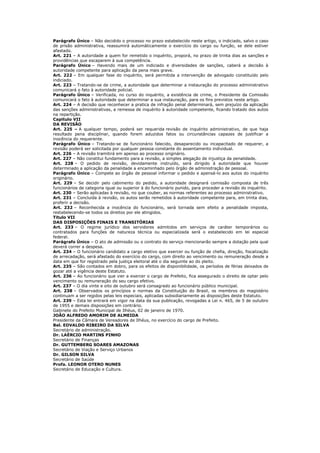 Parágrafo Único – Não decidido o processo no prazo estabelecido neste artigo, o indiciado, salvo o caso
de prisão administrativa, reassumirá automàticamente o exercício do cargo ou função, se dele estiver
afastado.
Art. 221 – A autoridade a quem for remetido o inquérito, proporá, no prazo de trinta dias as sanções e
providências que escaparem à sua competência.
Parágrafo Único – Havendo mais de um indiciado e diversidades de sanções, caberá a decisão à
autoridade competente para aplicação da pena mais grave.
Art. 222 – Em qualquer fase do inquérito, será permitida a intervenção de advogado constituído pelo
indiciado.
Art. 223 – Tratando-se de crime, a autoridade que determinar a instauração do processo administrativo
comunicará o fato à autoridade policial.
Parágrafo Único – Verificada, no curso do inquérito, a existência de crime, o Presidente da Comissão
comunicará o fato à autoridade que determinar a sua instauração, para os fins previstos neste artigo.
Art. 224 – A decisão que reconhecer a pratica de infração penal determinará, sem prejuízo da aplicação
das sanções administrativas, a remessa de inquérito à autoridade competente, ficando tratado dos autos
na repartição.
Capitulo VII
DA REVISÃO
Art. 225 – A qualquer tempo, poderá ser requerida revisão de inquérito administrativo, de que haja
resultado pena disciplinar, quando forem aduzidos fatos ou circunstâncias capazes de justificar a
inocência do requerente.
Parágrafo Único – Tratando-se de funcionário falecido, desaparecido ou incapacitado de requerer, a
revisão poderá ser solicitada por qualquer pessoa constante do assentamento individual.
Art. 226 – A revisão tramitirá em apenso ao processo originário.
Art. 227 – Não constitui fundamento para a revisão, a simples alegação de injustiça da penalidade.
Art. 228 – O pedido de revisão, devidamente instruído, será dirigido à autoridade que houver
determinado a aplicação da penalidade a encaminhado pelo órgão de administração de pessoal.
Parágrafo Único – Compete ao órgão de pessoal informar o pedido e apensá-lo aos autos do inquérito
originário.
Art. 229 – Se decidir pelo cabimento do pedido, a autoridade designará comissão composta de três
funcionários de categoria igual ou superior à do funcionário punido, para proceder a revisão do inquérito.
Art. 230 – Serão aplicadas à revisão, no que couber, as normas referentes ao processo administrativo.
Art. 231 – Concluída à revisão, os autos serão remetidos à autoridade competente para, em trinta dias,
proferir a decisão.
Art. 232 – Reconhecida a inocência do funcionário, será tornada sem efeito a penalidade imposta,
restabelecendo-se todos os direitos por ele atingidos.
Titulo VII
DAS DISPOSIÇÕES FINAIS E TRANSITÓRIAS
Art. 233 – O regime jurídico dos servidores admitidos em serviços de caráter temporários ou
contratados para funções de natureza técnica ou especializada será o estabelecido em lei especial
federal.
Parágrafo Único – O ato de admissão ou o contrato do serviço mencionarão sempre a dotação pela qual
deverá correr a despesa.
Art. 234 – O funcionário candidato a cargo eletivo que exercer ou função de chefia, direção, fiscalização
de arrecadação, será afastado do exercício do cargo, com direito ao vencimento ou remuneração desde a
data em que for registrado pela justiça eleitoral até o dia seguinte ao do pleito.
Art. 235 – São contados em dobro, para os efeitos de disponibilidade, os períodos de férias deixados de
gozar até a vigência deste Estatuto.
Art. 236 – Ao funcionário que vier a exercer o cargo de Prefeito, fica assegurado o direito de optar pelo
vencimento ou remuneração do seu cargo efetivo.
Art. 237 – O dia vinte e oito de outubro será consagrado ao funcionário público municipal.
Art. 238 – Observados os princípios e normas da Constituição do Brasil, os membros do magistério
continuam a ser regidos pelas leis especiais, aplicadas subsidiariamente as disposições deste Estatuto.
Art. 239 – Esta lei entrará em vigor na data da sua publicação, revogadas a Lei n. 465, de 5 de outubro
de 1955 e demais disposições em contrário.
Gabinete do Prefeito Municipal de Ilhéus, 02 de janeiro de 1970.
JOÃO ALFREDO AMORIM DE ALMEIDA
Presidente da Câmara de Vereadores de Ilhéus, no exercício do cargo de Prefeito.
Bel. EDVALDO RIBEIRO DA SILVA
Secretário de administração.
Dr. LAÉRCIO MARTINS PINHO
Secretário de Finanças
Dr. GUTTEMBERG SOARES AMAZONAS
Secretário de Viação e Serviço Urbanos
Dr. GILSON SILVA
Secretário de Saúde
Profa. LEONOR OTERO NUNES
Secretário de Educação e Cultura.
 