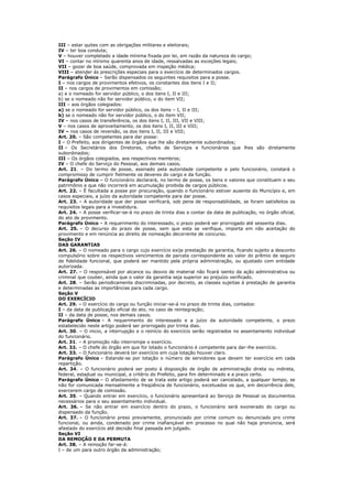 III – estar quites com as obrigações militares e eleitorais;
IV – ter boa conduta;
V – houver completado a idade mínima fixada por lei, em razão da natureza do cargo;
VI – contar no mínimo quarenta anos de idade, ressalvadas as exceções legais;
VII – gozar de boa saúde, comprovada em inspeção médica;
VIII – atender ás prescrições especiais para o exercício de determinados cargos.
Parágrafo Único – Serão dispensados os seguintes requisitos para a posse.
I – nos cargos de provimentos efetivos, os constantes dos itens I e II;
II – nos cargos de provimentos em comissão;
a) e o nomeado for servidor público, o dos itens I, II e III;
b) se o nomeado não for servidor público, o do item VII;
III – aos órgãos colegiados:
a) se o nomeado for servidor público, os dos itens – I, II e III;
b) se o nomeado não for servidor público, o do item VII;
IV – nos casos de transferência, os dos itens I, II, III, VII e VIII;
V – nos casos de aproveitamento, os dos itens I, II, III e VIII;
IV – nos casos de reversão, os dos itens I, II, III e VIII;
Art. 20. – São competentes para dar posse:
I – O Prefeito, aos dirigentes de órgãos que lhe são diretamente subordinados;
II – Os Secretários dos Diretores, chefes de Serviços e funcionários que lhes são diretamente
subordinados;
III – Os órgãos colegiados, aos respectivos membros;
IV – O chefe do Serviço do Pessoal, aos demais casos.
Art. 21. – Do termo de posse, assinado pela autoridade competente e pelo funcionário, constará o
compromisso de cumprir fielmente os deveres do cargo e da função.
Parágrafo Único – O funcionário declarará, no termo de posse, os bens e valores que constituem o seu
patrimônio e que não incorrerá em acumulação proibida de cargos públicos.
Art. 22. – É facultada a posse por procuração, quando o funcionário estiver ausente do Município e, em
casos especiais, a juízo da autoridade competente para dar posse.
Art. 23. – A autoridade que der posse verificará, sob pena de responsabilidade, se foram satisfeitos os
requisitos legais para a investidura.
Art. 24. – A posse verificar-se-á no prazo de trinta dias a contar da data de publicação, no órgão oficial,
do ato de provimento.
Parágrafo Único – A requerimento do interessado, o prazo poderá ser prorrogado até sessenta dias.
Art. 25. – O decurso do prazo de posse, sem que esta se verifique, importa em não aceitação do
provimento e em renúncia ao direito de nomeação decorrente de concurso.
Seção IV
DAS GARANTIAS
Art. 26. – O nomeado para o cargo cujo exercício exija prestação de garantia, ficando sujeito a desconto
compulsório sobre os respectivos vencimentos de parcela correspondente ao valor do prêmio de seguro
de fidelidade funcional, que poderá ser mantido pela própria administração, ou ajustado com entidade
autorizada.
Art. 27. – O responsável por alcance ou desvio de material não ficará isento da ação administrativa ou
criminal que couber, ainda que o valor da garantia seja superior ao prejuízo verificado.
Art. 28. – Serão periodicamente discriminadas, por decreto, as classes sujeitas á prestação de garantia
e determinadas as importâncias para cada cargo.
Seção V
DO EXERCÍCIO
Art. 29. – O exercício do cargo ou função iniciar-se-á no prazo de trinta dias, contados:
I – da data de publicação oficial do ato, no caso de reintegração;
II – da data de posse, nos demais casos.
Parágrafo Único – A requerimento do interessado e a juízo da autoridade competente, o prazo
estabelecido neste artigo poderá ser prorrogado por trinta dias.
Art. 30. – O inicio, a interrupção e o reinício do exercício serão registrados no assentamento individual
do funcionário.
Art. 31. – A promoção não interrompe o exercício.
Art. 32. – O chefe do órgão em que for lotado o funcionário é competente para dar-lhe exercício.
Art. 33. – O funcionário deverá ter exercício em cuja lotação houver claro.
Parágrafo Único – Estande-se por lotação o número de servidores que devem ter exercício em cada
repartição.
Art. 34. – O funcionário poderá ser posto á disposição de órgão de administração direta ou indireta,
federal, estadual ou municipal, a critério do Prefeito, para fim determinado e a prazo certo.
Parágrafo Único – O afastamento de se trata este artigo poderá ser cancelado, a qualquer tempo, se
não for comunicada mensalmente a freqüência de funcionário, excetuados os que, em decorrência dele,
exercerem cargo de comissão.
Art. 35. – Quando entrar em exercício, o funcionário apresentará ao Serviço de Pessoal os documentos
necessários para o seu assentamento individual.
Art. 36. – Se não entrar em exercício dentro do prazo, o funcionário será exonerado do cargo ou
dispensado da função.
Art. 37. – O funcionário preso previamente, pronunciado por crime comum ou denunciado pro crime
funcional, ou ainda, condenado por crime inafiançável em processo no qual não haja pronúncia, será
afastado do exercício até decisão final passada em julgado.
Seção VI
DA REMOÇÃO E DA PERMUTA
Art. 38. – A remoção far-se-á:
I – de um para outro órgão da administração;
 