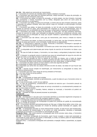Art. 54. – Não poderá ser promovido por merecimento:
I – o funcionário em exercício de mandato eletivo federal, estadual e municipal;
II – o funcionário que, para tratar de interesse particular, esteja licenciado, na época da promoção, ou
tenha estado nos dois trimestres anteriores;
III – A funcionária que esteja, na época de promoção, ou tenha estado, nos dois trimestre, licenciada
para acompanhar o marido, funcionário civil ou militar, designado para servir em outro ponto do
território nacional ou no estrangeiro;
VI – o funcionário que esteja, na época da promoção, ou tenha sido,nos dois trimestre anteriores, posto
à disposição de qualquer entidade, salvo para exercer cargo em comissão na administração municipal
direta ou indireta;
V – o funcionário que esteja, na época da promoção, ou tem há sido nos dois trimestres anteriores
afastado do exercício do cargo, para participação em congresso ou curso de especialização, salvo os
relacionamentos com as atribuições de cargo que ocupa, comprovados a frequência e aproveitamento;
VI – o funcionário que esteja, na época de promoção, ou tenha sido, nos dois trimestres anteriores,
afastado do exercício do cargo, para realização de pesquisas científicas ou conferências culturais, salvo
os relacionados com as atribuições do cargo que ocupam mediante a apresentação dos resultados dos
respectivos trabalhos:
VII – o funcionário que não obtiver, como grau de merecimento, pelo menos a metade do máximo
atribuível:
VIII – o funcionário que esteja, na época da promoção, ou tenha sido, nos dois trimestres anteriores,
afastado do cargo para exercer, como contratado, função técnica ou especializada.
Art. 55. – O merecimento é adquirido na classe. Promovido o funcionário, recomeçará a apuração do
merecimento, a contar do ingresso na classe nova.
Art. 56. – Será promovido por antiguidade o funcionário que contar mais tempo de efetivo exercício na
classe.
§ 1º – A antiguidade será determinada pelo tempo líquido do exercício do funcionário na classe a que
pertence.
§ 2º – No caso de fusão de classes, o funcionário, na nova classe, a antiguidade já adquirida á data da
fusão.
§ 3º – O disposto no parágrafo anterior é aplicável aos casos de reclassificação de cargo de uma série de
classes em outra, ou de cargo de classe única em série de classes.
§ 4º – No caso de elevação de nível ou padrão de uma série de classes, com a fusão de classes
sucessivas, a antiguidade do funcionário, na classe resultante da fusão, será contada do seguinte modo:
I – o funcionário da classe inicial contará a antiguidade que tiver nessa classe, na data da fusão;
II – o funcionário da classe superior à inicial contará a soma das seguintes parcelas;
a) a antiguidade na classe a que tenha pertencido;
b) a antiguidade que tenha tido nas classes inferiores da série de classe, nas datas em que houver sido
promovido;
Art. 57. – Quando houver empate de classificação, por merecimento ou antiguidade na classe, terá
preferência sucessivamente.
I – o funcionário que tiver maior tempo de serviço prestado ao Município;
II – o de maior tempo de serviço público;
III – o de maior prole;
IV – o mais idoso;
Art. 58. – A antiguidade na classe será contada:
I – nos casos de nomeação, reversão ou aproveitamento, a partir da data em que o funcionário entrar no
exercício do cargo;
II – no caso de promoção, a partir da sua vigência;
III – no caso de transferência, considerando-se o período de exercício que o funcionário possuía na
classe, ao ser transferido.
Art. 59. – Não se contará em adição tempo de serviço concordante ou simultaneamente prestado em
dois ou mais cargos ou funções.
Art. 60. – Enquanto durar o mandato, federal, estadual ou municipal, o funcionário só poderá ser
promovido por antiguidade.
Art. 61. – Compete ao órgão de pessoal processar as promoções.
Capítulo III
DA REINTEGRAÇÃO
Art. 62. – Reintegração é o ato pelo qual o funcionário demitido ou exonerado ilegalmente reingressa no
serviço público, com o ressarcimento das vantagens ligadas ao cargo.
§ 1º – A reintegração decorrerá de decisão administrativa ou judiciária.
§ 2º – A decisão administrativa de reintegração só poderá ser proferida em pedido de reconsideração
recurso ou revisão do processo.
§ 3º – O funcionário demitido administrativamente por fato que o Código Penal define como crime, que
tenha sido absolvido dessa imputação em virtude de sentença judicial transitada em julgado, será
reintegrado automaticamente.
Art. 63. – A reintegração será feita no cargo anteriormente ocupado; se este houver sido transformado,
no cargo resultante da transformação; e, se extinto em cargo equivalente, atendidos a habilitação
profissional do funcionário e o vencimento ou remuneração do cargo.
Parágrafo Único – Não sendo possível a reintegração pela forma prevista neste artigo, o funcionário
será posto em disponibilidade.
Art. 64. – Ocorrendo reintegração do funcionário, quem houver ocupado o cargo será exonerado ou
reconduzido ao cargo anterior, sem direito a indenização, ou ainda, se estável, posto em disponibilidade,
caso o cargo anterior tenha sido extinto.
Parágrafo Único – o funcionário reintegrado será submetido a inspeção médica e aposentado, se julgado
incapaz.
Capítulo IV
 