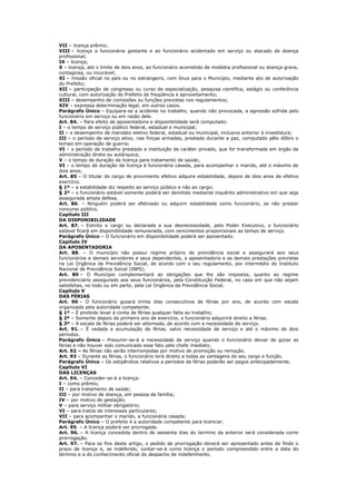 VII – licença prêmio;
VIII – licença a funcionária gestante e ao funcionário acidentado em serviço ou atacado de doença
profissional;
IX – licença;
X – licença, até o limite de dois anos, ao funcionário acometido de moléstia profissional ou doença grave,
contagiosa, ou incurável;
XI – missão oficial no país ou no estrangeiro, com ônus para o Município, mediante ato de autorização
do Prefeito;
XII – participação de congresso ou curso de especialização, pesquisa científica, estágio ou conferência
cultural, com autorização do Prefeito de freqüência e aproveitamento;
XIII – desempenho de comissões ou funções previstas nos regulamentos;
XIV – expressa determinação legal, em outros casos.
Parágrafo Único – Equipara-se a acidente no trabalho, quando não provocada, a agressão sofrida pelo
funcionário em serviço ou em razão dele.
Art. 84. – Para efeito de aposentadoria e disponibilidade será computado:
I – o tempo de serviço público federal, estadual e municipal;
II – o desempenho de mandato eletivo federal, estadual ou municipal, inclusive anterior à investidura;
III – o período de serviço ativo, nas forças armadas, prestado durante a paz, computado pêlo dôbro o
tempo em operação de guerra;
VI – o período de trabalho prestado a instituição de caráter privado, que for transformada em órgão da
administração direta ou autárquica;
V – o tempo de duração da licença para tratamento de saúde;
VI – o tempo de duração da licença á funcionária casada, para acompanhar o marido, até o máximo de
dois anos;
Art. 85 – O titular do cargo de provimento efetivo adquire estabilidade, depois de dois anos de efetivo
exercício.
§ 1º – a estabilidade diz respeito ao serviço público e não ao cargo;
§ 2º – o funcionário estável somente poderá ser demitido mediante inquérito administrativo em que seja
assegurada ampla defesa.
Art. 86. – Ninguém poderá ser efetivado ou adquirir estabilidade como funcionário, se não prestar
concurso público.
Capítulo III
DA DISPONIBILIDADE
Art. 87. – Extinto o cargo ou declarada a sua desnecessidade, pelo Poder Executivo, o funcionário
estável ficará em disponibilidade remunerada, com vencimentos proporcionais ao tempo de serviço.
Parágrafo Único – O funcionário em disponibilidade poderá ser aposentado.
Capítulo IV
DA APOSENTADORIA
Art. 88. – O município não possui regime próprio de previdência social e assegurará aos seus
funcionários e demais servidores e seus dependentes, a aposentadoria e as demais prestações previstas
na Lei Orgânica da Previdência Social, de acordo com o seu regulamento, por intermédio do Instituto
Nacional de Previdência Social (INPS).
Art. 89 – O Município complementará as obrigações que lhe são impostas, quanto ao regime
previdenciário assegurado aos seus funcionários, pela Constituição Federal, no caso em que não sejam
satisfeitas, no todo ou em parte, pela Lei Orgânica da Previdência Social.
Capítulo V
DAS FÉRIAS
Art. 90 – O funcionário gozará trinta dias consecutivos de férias por ano, de acordo com escala
organizada pela autoridade competente.
§ 1º – É proibido levar á conta de férias qualquer falta ao trabalho;
§ 2º – Somente depois do primeiro ano de exercício, o funcionário adquirirá direito a férias.
§ 3º – A escala de férias poderá ser alternada, de acordo com a necessidade do serviço.
Art. 91. – É vedada a acumulação de férias, salvo necessidade de serviço e até o máximo de dois
períodos.
Parágrafo Único – Presumir-se-á a necessidade de serviço quando o funcionário deixar de gozar as
férias e não houver sido comunicado esse fato pelo chefe imediato.
Art. 92 – As férias não serão interrompidas por motivo de promoção ou remoção.
Art. 93 – Durante as férias, o funcionário terá direito a todas as vantagens do seu cargo e função.
Parágrafo Único – Os estipêndios relativos a períodos de férias poderão ser pagos antecipadamente.
Capítulo VI
DAS LICENÇAS
Art. 94. – Conceder-se-á a licença:
I – como prêmio;
II – para tratamento de saúde;
III – por motivo de doença, em pessoa da família;
IV – por motivo de gestação;
V – para serviço militar obrigatório;
VI – para tratos de interesses particulares;
VII – para acompanhar o marido, a funcionária casada;
Parágrafo Único – O prefeito é a autoridade competente para licenciar.
Art. 95. – A licença poderá ser prorrogada.
Art. 96. – A licença concedida dentro de sessenta dias do termino da anterior será considerada como
prorrogação.
Art. 97. – Para os fins deste artigo, o pedido de prorrogação deverá ser apresentado antes de findo o
prazo de licença e, se indeferido, contar-se-á como licença o período compreendido entre a data do
término e a do conhecimento oficial do despacho de indeferimento.
 