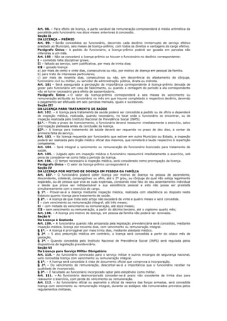 Art. 98. – Para efeito de licença, a parte variável da remuneração compreenderá á média aritmética da
percebida pelo funcionário nos doze meses anteriores á concessão.
Seção II
DA LICENÇA – PRÊMIO
Art. 99. – Serão concedidos ao funcionário, decorrido cada decênio ininterrupto de serviço efetivo
prestado ao Município, seis meses de licença-prêmio, com todos os direitos e vantagens do cargo efetivo.
Parágrafo Único – A pedido do funcionário, a licença-prêmio poderá ser gozada em parcelas não
inferiores a um mês.
Art. 100 – Não se concederá a licença-prêmio se houver o funcionário no decênio correspondente:
I – cometido falta disciplinar grave;
II – faltado ao serviço, sem justificativa, por mais de trinta dias;
III – gozado licença:
a) por mais de cento e vinte dias, consecutivos ou não, por motivo de doença em pessoal da família.
b) para trato de interesses particulares;
c) por mais de noventa dias, consecutivos ou não, em decorrência do afastamento do cônjuge,
funcionário civil ou militar, ou servidor da administração pública, direta ou indireta.
Art. 101 – Será assegurada a percepção da importância correspondente à licença-prêmio deixada de
gozar pelo funcionário em caso de falecimento, ou quando a contagem do período a ela correspondente
não se torne necessário para efeito de aposentadoria.
Parágrafo Único – O valor da licença-prêmio corresponderá a seis meses de vencimento ou
remuneração atribuída ao funcionário no mês em que houver completado o respectivo decênio, devendo
o pagamento ser efetuado em seis parcelas mensais, iguais e sucessivas.
Seção III
DA LICENÇA PARA TRATAMENTO DE SAÚDE
Art. 102. – A licença para tratamento de saúde poderá ser concedida a pedido ou de oficio e dependerá
de inspeção médica, realizada, quando necessário, no local onde o funcionário se encontrar, ou de
inspeção realizada pelo Instituto Nacional de Previdência Social (INPS).
§1º. – Findo o prazo de licenciamento, o funcionário deverá reassumir imediatamente o exercício, salvo
prorrogação pleiteada antes da conclusão da licença.
§2º. – A licença para tratamento de saúde deverá ser requerida no prazo de dez dias, a contar da
primeira falta do serviço.
Art. 103. – Na licença requerida por funcionário que estiver em outro Município ou Estado, a inspeção
poderá ser realizada pelo órgão médico oficial dos mesmos, que remeterá o laudo respectivo à repartição
competente.
Art. 104. – Será integral o vencimento ou remuneração do funcionário licenciado para tratamento de
saúde.
Art. 105. – Julgado apto em inspeção médica o funcionário reassumirá imediatamente o exercício, sob
pena de considerar-se como falta o período da licença.
Art. 106. – O tempo necessário à inspeção médica, será considerado como prorrogação da licença.
Parágrafo Único – O valor da licença-prêmio corresponderá a
Seção IV
DA LICENÇA POR MOTIVO DE DOENÇA EM PESSOA DA FAMÍLIA
Art. 107. – O funcionário poderá obter licença por motivo de doença na pessoa de ascendente,
descendente, colateral, consangüíneo ou afim, até o 2º grau, ou cônjuge do qual não esteja legalmente
separado, ou de pessoa que viva as suas expensas, constando esse fato do seu assentamento individual
e desde que prove ser indispensável a sua assistência pessoal e esta não possa ser prestada
simultaneamente com o exercício do cargo.
§ 1º. - Provar-se-á a doença mediante inspeção médica, realizada com obediência ao disposto neste
Estatuto quanto licença para tratamento de saúde.
§ 2º. – A licença de que trata este artigo não excederá de vinte e quatro meses e será concedida.
I – com vencimento ou remuneração integral, até três meses;
II – com metade do vencimento ou remuneração, até doze meses;
III – sem vencimento ou remuneração, a partir do décimo terceiro, até o vigésimo quarto mês;
Art. 108. – A licença pro motivo de doença, em pessoa da família não poderá ser renovada.
Seção V
Da Licença à Gestante
Art. 109. – A funcionária quando não amparada pela legislação previdenciária será concedida, mediante
inspeção médica, licença por noventa dias, com vencimento ou remuneração integral.
§ 1º. – A licença é prorrogável por mais trinta dias, mediante atestado médico.
§ 2º. – S alvo prescrição médica em contrário, a licença será concedida a partir do oitavo mês de
gestação.
§ 3º. – Quando concedida pelo Instituto Nacional de Previdência Social (INPS) será regulada pelos
dispositivos de legislação previdenciária.
Seção VI
Da Licença para Serviço Militar Obrigatório
Art. 110. – Ao funcionário convocado para o serviço militar e outros encargos de segurança nacional,
será concedida licença com vencimento ou remuneração integral.
§ 1º. – A licença será concedida à vista de documento oficial que comprova a incorporação.
§ 2º. – Do vencimento de remuneração, descontar-se-á a importância que o funcionário receber na
qualidade de incorporado.
§ 3º. – É facultado ao funcionário incorporado optar pelo estipêndio como militar.
Art. 111. – Ao funcionário desincorporado conceder-se-á prazo não excedente de trinta dias para
reassumir o exercício, com perda do vencimento ou remuneração.
Art. 112. – Ao funcionário oficial ou aspirante a oficial da reserva das forças armadas, será concedida
licença com vencimento ou remuneração integral, durante os estágios não remunerados previstos pelos
regulamentos militares.
 