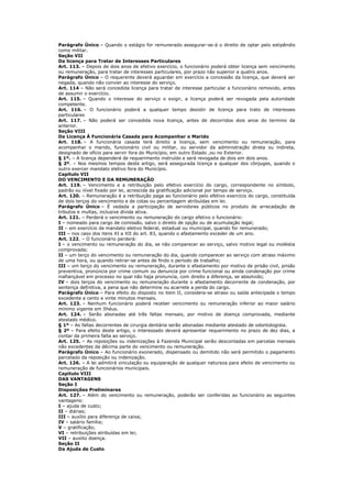 Parágrafo Único – Quando o estágio for remunerado assegurar-se-á o direito de optar pelo estipêndio
como militar.
Seção VII
Da licença para Tratar de Interesses Particulares
Art. 113. – Depois de dois anos de efetivo exercício, o funcionário poderá obter licença sem vencimento
ou remuneração, para tratar de interesses particulares, por prazo não superior a quatro anos.
Parágrafo Único – O requerente deverá aguardar em exercício a concessão da licença, que deverá ser
negada, quando não convier ao interesse do serviço.
Art. 114 – Não será concedida licença para tratar de interesse particular a funcionário removido, antes
de assumir o exercício.
Art. 115. – Quando o interesse do serviço o exigir, a licença poderá ser revogada pela autoridade
competente.
Art. 116. – O funcionário poderá a qualquer tempo desistir de licença para trato de interesses
particulares
Art. 117. – Não poderá ser concedida nova licença, antes de decorridos dois anos do termino da
anterior.
Seção VIII
Da Licença Á Funcionária Casada para Acompanhar o Marido
Art. 118. – A funcionária casada terá direito a licença, sem vencimento ou remuneração, para
acompanhar o marido, funcionário civil ou militar, ou servidor da administração direta ou indireta,
designado de ofício para servir fora do Município, em outro Estado ,ou no Exterior.
§ 1º. – A licença dependerá de requerimento instruído e será revogada de dois em dois anos.
§ 2º. – Nos mesmos tempos deste artigo, será assegurada licença a qualquer dos cônjuges, quando o
outro exercer mandato eletivo fora do Município.
Capitulo VII
DO VENCIMENTO E DA REMUNERAÇÃO
Art. 119. – Vencimento e a retribuição pelo efetivo exercício do cargo, correspondente no símbolo,
padrão ou nível fixado por lei, acrescida da gratificação adicional por tempo de serviço.
Art. 120. – Remuneração é a retribuição paga ao funcionário pelo efetivo exercício do cargo, constituída
de dois terços do vencimento e de cotas ou percentagem atribuídas em lei.
Parágrafo Único – É vedada a participação de servidores públicos no produto de arrecadação de
tributos e multas, inclusive dívida ativa.
Art. 121. – Perderá o vencimento ou remuneração do cargo efetivo o funcionário:
I – nomeado para cargo de comissão, salvo o direito de opção ou de acumulação legal;
II – em exercício de mandato eletivo federal, estadual ou municipal, quando for remunerado;
III – nos caso dos itens XI a XII do art. 83, quando o afastamento exceder de um ano.
Art. 122. – O funcionário perderá:
I – o vencimento ou remuneração do dia, se não comparecer ao serviço, salvo motivo legal ou moléstia
comprovada;
II – um terço do vencimento ou remuneração do dia, quando comparecer ao serviço com atraso máximo
de uma hora, ou quando retirar-se antes de findo o período de trabalho;
III – um terço do vencimento ou remuneração, durante o afastamento por motivo de prisão civil, prisão
preventiva, pronúncia por crime comum ou denuncia por crime funcional ou ainda condenação por crime
inafiançável em processo no qual não haja pronuncia, com direito a diferença, se absolvido;
IV – dois terços do vencimento ou remuneração durante o afastamento decorrente de condenação, por
sentença definitiva, a pena que não determine ou acarrete a perda do cargo.
Parágrafo Único – Para efeito do disposto no item II, considera-se atraso ou saída antecipada o tempo
excedente a cento e vinte minutos mensais.
Art. 123. – Nenhum funcionário poderá receber vencimento ou remuneração inferior ao maior salário
mínimo vigente em Ilhéus.
Art. 124. – Serão abonadas até três faltas mensais, por motivo de doença comprovada, mediante
atestado médico.
§ 1º – As faltas decorrentes de cirurgia dentária serão abonadas mediante atestado de odontologista.
§ 2º – Para efeito deste artigo, o interessado deverá apresentar requerimento no prazo de dez dias, a
contar da primeira falta ao serviço.
Art. 125. – As reposições ou indenizações à Fazenda Municipal serão descontadas em parcelas mensais
não excedentes da décima parte do vencimento ou remuneração.
Parágrafo Único – Ao funcionário exonerado, dispensado ou demitido não será permitido o pagamento
parcelado da reposição ou indenização.
Art. 126. – A lei admitirá vinculação ou equiparação de qualquer natureza para efeito de vencimento ou
remuneração de funcionários municipais.
Capitulo VIII
DAS VANTAGENS
Seção I
Disposições Preliminares
Art. 127. – Além do vencimento ou remuneração, poderão ser conferidas ao funcionário as seguintes
vantagens:
I – ajuda de custo;
II – diárias;
III – auxílio para diferença de caixa;
IV – salário família;
V – gratificação;
VI – retribuições atribuídas em lei;
VII – auxilio doença.
Seção II
Da Ajuda de Custo
 