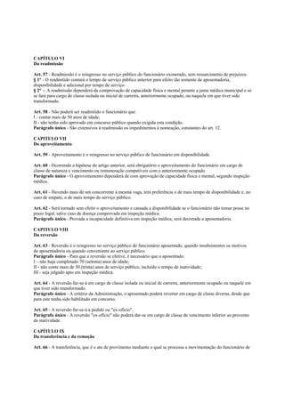 CAPÍTULO VI
Da readmissão

Art. 57 - Readmissão é o reingresso no serviço público do funcionário exonerado, sem ressarcimento de prejuízos.
§ 1° - O readmitido contará o tempo de serviço público anterior para efeito tão somente de aposentadoria,
disponibilidade e adicional por tempo de serviço.
§ 2° -- A readmissão dependerá da comprovação de capacidade física e mental perante a junta médica municipal e só
se fará para cargo de classe isolada ou inicial de carreira, anteriormente ocupado, ou naquela em que tiver sido
transformado.

Art. 58 - Não poderá ser readmitido o funcionário que:
I - contar mais de 50 anos de idade;
II - não tenha sido aprovado em concurso público quando exigida esta condição.
Parágrafo único - São extensivos à readmissão os impedimentos à nomeação, constantes do art. 12.

CAPITULO VII
Do aproveitamento

Art. 59 - Aproveitamento é o reingresso no serviço público de funcionário em disponibilidade.

Art. 60 - Ocorrendo a hipótese do artigo anterior, será obrigatório o aproveitamento do funcionário em cargo de
classe de natureza e vencimento ou remuneração compatíveis com o anteriormente ocupado.
Parágrafo único - O aproveitamento dependerá de com aprovação de capacidade física e mental, segundo inspeção
médica.

Art. 61 - Havendo mais de um concorrente à mesma vaga, terá preferência o de mais tempo de disponibilidade e, no
caso de empate, o de mais tempo de serviço público.

Art. 62 - Será tornado sem efeito o aproveitamento e cassada a disponibilidade se o funcionário não tomar posse no
prazo legal, salvo caso de doença comprovada em inspeção médica.
Parágrafo único - Provada a incapacidade definitiva em inspeção médica, será decretada a aposentadoria.

CAPITULO VIII
Da reversão

Art. 63 - Reversão é o reingresso no serviço público do funcionário aposentado, quando insubsistentes os motivos
da aposentadoria ou quando conveniente ao serviço público.
Parágrafo único - Para que a reversão se efetive, é necessário que o aposentado:
I – não haja completado 70 (setenta) anos de idade;
II - não conte mais de 30 (trinta) anos de serviço público, incluído o tempo de inatividade;
III - seja julgado apto em inspeção médica.

Art. 64 - A reversão far-se-á em cargo de classe isolada ou inicial de carreira, anteriormente ocupado ou naquele em
que tiver sido transformado.
Parágrafo único - A critério da Administração, o aposentado poderá reverter em cargo de classe diversa, desde que
para este tenha sido habilitado em concurso.

Art. 65 - A reversão far-se-á a pedido ou "ex-ofício".
Parágrafo único - A reversão "ex-ofício" não poderá dar-se em cargo de classe de vencimento inferior ao provento
da inatividade.

CAPÍTULO IX
Da transferência e da remoção

Art. 66 - A transferência, que ê o ato de provimento mediante o qual se processa a movimentação do funcionário de
 