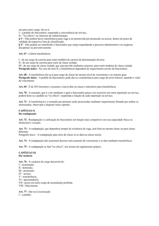 um para outro cargo, far-se-á:
I - a pedido do funcionário, respeitada a conveniência do serviço;
II - '"ex-ofício", no interesse da Administração.
§ 1º - Não poderá haver transferência para vaga a ser promovida por promoção ou acesso, dentro do prazo de
validade da respectiva lista de classificação.
§ 2° - Não poderá ser transferido o funcionário que esteja respondendo a processo administrativo ou suspenso
disciplinar ou preventivamente.

Art. 67 - Caberá transferência:

I - de um cargo de carreira para outro também de carreira de denominação diversa;
II - de um cargo de carreira para outro de classe isolada;
III - de um cargo de classe isolada, que seja provido mediante concurso, para outro também de classe isolada.
Parágrafo único - No caso do item II, a transferência dependerá de requerimento escrito do funcionário.

Art. 68 - A transferência far-se-á para cargo de classe do mesmo nível de vencimento e no mesmo grau.
Parágrafo único - A pedido do funcionário, pode dar-se a transferência para cargo de nível inferior, mantido o valor
do vencimento.

Art. 69 - É de 365 (trezentos e sessenta e cinco) dias na classe o interstício para transferência.

Art. 70 - A remoção, que é o ato mediante o qual o funcionário passa a ter exercício em outra repartição ou serviço,
poderá fazer-se a pedido ou "ex-ofício", respeitada a lotação de cada repartição ou serviço.

Art. 71 - A transferência e a remoção por permuta serão processadas mediante requerimento firmado por ambos os
interessados, observado o disposto neste capitulo.

CAPÍTULO X
Da readaptação

Art. 72 - Readaptação é a utilização do funcionário em função mais compatível com sua capacidade física ou
intelectual e vocação.

Art. 73 - A readaptação, que dependerá sempre de existência de vaga, será feita na mesma classe ou para classe
diferente.
Parágrafo único - A readaptação para série de classe só se dará na classe inicial.

Art. 74 - A readaptação não acarretará decesso nem aumento de vencimento e se fará mediante transferência.

Art. 75 - A readaptação se fará "ex-ofício", nos termos de regulamento próprio.

CAPÍTULO XI
Da vacância

Art. 76 - A vacância do cargo decorrerá de:
I - exoneração;
II - demissão;
III - promoção;
IV - acesso;
V - transferência;
VI - aposentadoria;
VII - posse em outro cargo de acumulação proibida;
VIII - falecimento.

Art. 77 - Dar-se-á exoneração:
I - a pedido;
 