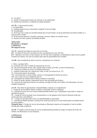 II - "ex-ofício":
a) - quando se tratar de provimento em comissão ou em substituição;
b) - quando não satisfeitas as condições do estágio probatório.

Art. 78 - A vaga ocorrerá na data:
I - do falecimento;
II - imediata àquela em que o funcionário completar 70 anos de idade;
III - da publicação
a) - da lei que criar o cargo em conceder dotação para seu provimento, ou da que determinar esta última medida, se o
cargo já estiver criado;
b) - do decreto que promover, transferir, aposentar, exonerar, demitir ou conceder acesso;
c) - da posse em outro cargo de acumulação proibida.

TITULO III
Dos direitos e vantagens
CAPITULO I
Do tempo de serviço

Art. 79 - Apuração do tempo de serviço far-se-á em dias.
§ 1° - O número de dias será convertido em anos, considerado este como 365 dias.
§ 2° - Operada a conversão, os dias restantes, até 182, não serão computados, arredondando-se para um ano, quando
excedem este número, nos casos de cálculos para efeito de aposentadoria por invalidez.

Art. 80 - Será considerado de efetivo exercício o afastamento em virtude de:

I - férias, a qualquer título;
II - casamento, até 8 dias, contados da realização ao ato civil;
III - luto pelo falecimento do pai, mãe, cônjuge, filho ou irmão, até 8 dias, a contar do falecimento;
IV - licença por acidente em serviço ou doença profissional;
V - moléstia comprovada, até o máximo de 3 dias, no mês, nos termos do art. 127;
VI - licença para repouso de gestante;
VII - convocação para o serviço militar, inclusive o de preparação de oficiais da reserva;
VIII - júri e outros serviços obrigatórios por lei;
IX - desempenho de mandato eletivo federal, estadual ou municipal;
X - missão ou estudo, quando o afastamento houver sido autorizado pelo Prefeito;
XI - exercício de cargo de provimento em comissão em órgão da União, dos Estados e dos Municípios e de suas
entidades autárquicas.

Art. 81 - Para efeito de aposentadoria e disponibilidade, computar-se-á integralmente:
I - o tempo de serviço público federal, estadual ou municipal, inclusive autárquico;
II - o período de serviço ativo nas forças armadas prestado durante a paz, computando-se pelo dobro o tempo em
operações de guerra;
III – o tempo de serviço prestado como extranumerário, ou sob qualquer outra forma de admissão, desde que
remunerado pelos cofre públicos;
IV – o tempo em que funcionário esteve em disponibilidade ou aposentado;
V - o período de trabalho prestado a instituição de caráter privado que tiver sido transformada em estabelecimento
de serviço público.
Parágrafo único - O tempo de serviço não prestado ao Município somente será computado à vista de certidão
passada pelo órgão competente.

Art. 82 - É vedada a soma de tempo de serviço simultaneamente prestado em cargos ou funções da União, dos
Estados, dos Municípios ou suas autarquias.

CAPÍTULO II
Da estabilidade
 