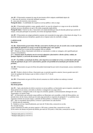 Art. 83 - O funcionário ocupante de cargo de provimento efetivo adquire estabilidade depois de:
I - dois anos de exercício, se provido mediante concurso;
II - cinco anos de exercício, sem concurso.
Parágrafo único - A estabilidade diz respeito ao serviço público e não ao cargo.

Art. 84 - O funcionário perderá o cargo, quando estável. no caso de extinguir-se o cargo ou no de ser demitido
mediante processo disciplinar em que se lhe tenha assegurada ampla defesa.
Parágrafo único - Estável ou não, o funcionário será ainda demitido por força de decisão judicial que acarrete tal
sanção, como pena principal ou acessória, nos termos da legislação federal.

Art. 85 - O funcionário em estágio probatório somente será exonerado do cargo após a observância do artigo 14, ou
demitido mediante processo disciplinar, quando este se impuser antes de concluído o estágio.

CAPITULO III
Das férias

Art. 86 - O funcionário gozará trinta (30) dias consecutivos de férias por ano, de acordo com a escala organizada
pela Chefia da repartição ou serviço, no mês de dezembro para o ano seguinte.
§ 1° - É proibida levar a conta de férias qualquer falta ao trabalho.
§ 2° - Durante as férias o funcionário terá direito ao vencimento e a todas as vantagens, salvo gratificação por
serviços extraordinários.
§ 3° - Somente depois do primeiro ano de exercício adquirirá o funcionário o direito a férias, vedada, em
qualquer hipótese, a conversão das mesmas em dinheiro.5

Art. 87 - É proibida a acumulação de férias, salvo imperiosa necessidade do serviço, reconhecida de ofício pelo
chefe da repartição em que servir o funcionário, quando será permitida tal acumulação pelo máximo de dois
períodos.6

Art. 88 - O funcionário em gozo de férias não poderá interrompê-las por motivo de promoção, acesso, transferência
e remoção.

Art. 89 - Perderá o direito às férias o funcionário que, no período aquisitivo anterior, houver gozado mais de 6
meses de qualquer das licenças a que se refere os itens I, II e V do art.
94 e art. 118,

Art. 90 - O funcionário em gozo de férias deverá comunicar ao chefe imediato seu endereço eventual.

CAPITULO IV
Das férias-prêmio

Art. 91 -- Após cada decênio de efetivo exercício no serviço público, ao funcionário que as requerer, conceder-se-á
férias prêmio de seis meses, com todos os direitos e vantagens de seu cargo efetivo.
§ 1° - Os direitos e vantagens serão os do cargo em comissão, quando o comissionamento abranger dez anos
ininterruptos, no mesmo cargo.
§ 2° - Ao funcionário que acumular cargos públicos no Município será concedido, a título de férias-prêmio, um
período único de dez meses, desde que em cada cargo preencha os requisitos do parágrafo 3°; se satisfizer esses
requisitos somente em um dos cargos, o período de férias-prêmio, se limitará a seis meses.
§ 3° - Não se concederão férias-prêmio, se houver o peticionário em cada decênio:
I - Sofrido pena de suspensão;
II - Faltado ao serviço, injustificadamente, por mais de 10 (dez) dias, consecutivos ou não;
III - Gozado licença;
a) Para tratamento de saúde, por prazo superior a 180 (cento e oitenta) dias, consecutivos ou não;
b) Por motivo de doença em pessoa da família, por mais de 120 (cento e vinte) dias, consecutivos ou não;

5
    Redação dada pela Lei 1615/67.A.
6
    Redação dada pela Lei 1615/67.A.
 