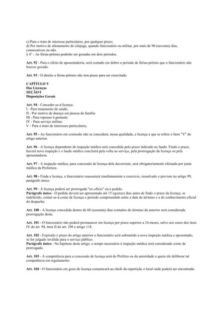 c) Para o trato de interesse particulares, por qualquer prazo;
d) Por motivo de afastamento do cônjuge, quando funcionário ou militar, por mais de 90 (noventa) dias,
consecutivos ou não.
§ 4° - As férias-prêmio poderão ser gozadas em dois períodos.

Art. 92 - Para o efeito de aposentadoria, será contado em dobro o período de férias-prêmio que o funcionário não
houver gozado.

Art. 93 - O direito a férias-prêmio não tem prazo para ser exercitado.

CAPÍTULO V
Das Licenças
SEÇÃO I
Disposições Gerais

Art. 94 - Conceder-se-á licença:
I - Para tratamento de saúde;
II - Por motivo de doença em pessoa da família
III - Para repouso à gestante;
IV - Para serviço militar;
V - Para o trato de interesses particulares,

Art. 95 - Ao funcionário em comissão não se concederá, nessa qualidade, a licença a que se refere o Item "V" do
artigo anterior.

Art. 96 - A licença dependente de inspeção médica será concedida pelo prazo indicado no laudo. Findo o prazo,
haverá nova inspeção e o laudo médico concluirá pela volta ao serviço, pela prorrogação da licença ou pela
aposentadoria.

Art. 97 - A inspeção médica, para concessão de licença dela decorrente, será obrigatoriamente efetuada por junta
médica da Prefeitura.

Art. 98 - Finda a licença, o funcionário reassumirá imediatamente o exercício, ressalvado o previsto no artigo 99,
parágrafo único.

Art. 99 - A licença poderá ser prorrogada "ex-ofício" ou a pedido.
Parágrafo único - O pedido deverá ser apresentado até 15 (quinze) dias antes de findo o prazo da licença; se
indeferido, contar-se-á como de licença o período compreendido entre a data do término e a do conhecimento oficial
do despacho.

Art. 100 - A licença concedida dentro de 60 (sessenta) dias contados do término da anterior será considerada
prorrogação desta.

Art. 101 - O funcionário não poderá permanecer em licença por prazo superior a 24 meses, salvo nos casos dos itens
IV do art. 94, item II do art. 109 e artigo 118.

Art. 102 - Expirado o prazo do artigo anterior o funcionário será submetido a nova inspeção médica e aposentado,
se for julgado inválido para o serviço público.
Parágrafo único - Na hipótese deste artigo, o tempo necessário à inspeção médica será considerado como de
prorrogado,

Art. 103 - A competência para a concessão de licença será do Prefeito ou da autoridade a quem ele deliberar tal
competência em regulamento.

Art. 104 - O funcionário em gozo de licença comunicará ao chefe da repartição o local onde poderá ser encontrado.
 