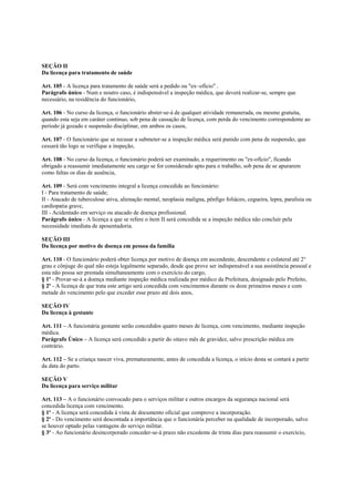 SEÇÃO II
Da licença para tratamento de saúde

Art. 105 - A licença para tratamento de saúde será a pedido ou "ex~ofício" .
Parágrafo único - Num e noutro caso, é indispensável a inspeção médica, que deverá realizar-se, sempre que
necessário, na residência do funcionário,

Art. 106 - No curso da licença, o funcionário abster-se-á de qualquer atividade remunerada, ou mesmo gratuita,
quando esta seja em caráter continuo, sob pena de cassação de licença, com perda do vencimento correspondente ao
período já gozado e suspensão disciplinar, em ambos os casos,

Art. 107 - O funcionário que se recusar a submeter-se a inspeção médica será punido com pena de suspensão, que
cessará tão logo se verifique a inspeção,

Art. 108 - No curso da licença, o funcionário poderá ser examinado, a requerimento ou "ex-ofício", ficando
obrigado a reassumir imediatamente seu cargo se for considerado apto para o trabalho, sob pena de se apurarem
como faltas os dias de ausência,

Art. 109 - Será com vencimento integral a licença concedida ao funcionário:
I - Para tratamento de saúde;
II - Atacado de tuberculose ativa, alienação mental, neoplasia maligna, pênfigo foliáceo, cegueira, lepra, paralisia ou
cardiopatia grave,
III - Acidentado em serviço ou atacado de doença profissional.
Parágrafo único - A licença a que se refere o item II será concedida se a inspeção médica não concluir pela
necessidade imediata de aposentadoria.

SEÇÃO III
Da licença por motivo de doença em pessoa da família

Art. 110 - O funcionário poderá obter licença por motivo de doença em ascendente, descendente e colateral até 2°
grau e cônjuge do qual não esteja legalmente separado, desde que prove ser indispensável a sua assistência pessoal e
esta não possa ser prestada simultaneamente com o exercício do cargo,
§ 1º - Provar-se-á a doença mediante inspeção médica realizada por médico da Prefeitura, designado pelo Prefeito,
§ 2º - A licença de que trata este artigo será concedida com vencimentos durante os doze primeiros meses e com
metade do vencimento pelo que exceder esse prazo até dois anos,

SEÇÃO IV
Da licença à gestante

Art. 111 – A funcionária gestante serão concedidos quatro meses de licença, com vencimento, mediante inspeção
médica.
Parágrafo Único – A licença será concedido a partir do oitavo mês de gravidez, salvo prescrição médica em
contrário.

Art. 112 – Se a criança nascer viva, prematuramente, antes de concedida a licença, o início desta se contará a partir
da data do parto.

SEÇÃO V
Da licença para serviço militar

Art. 113 – A o funcionário convocado para o serviços militar e outros encargos da segurança nacional será
concedida licença com vencimento.
§ 1º - A licença será concedida à vista de documento oficial que comprove a incorporação.
§ 2º - Do vencimento será descontada a importância que o funcionária perceber na qualidade de incorporado, salvo
se houver optado pelas vantagens do serviço militar.
§ 3º - Ao funcionário desincorporado conceder-se-á prazo não excedente de trinta dias para reassumir o exercício,
 