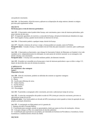 sem perda do vencimento.

Art. 114 – Ao funcionário, oficial da reserva, aplicam-se as disposições do artigo anterior, durante os estágios
previstos pelo regulamento militar.

SEÇÃO VI
Da licença para o trato de interesse particulares

Art. 115 – O funcionário estável poderá obter licença, sem vencimentos, para o trato de interesse particulares, pelo
prazo máximo de dois anos.
§ 1º - O requerente aguardará, em exercício, a concessão da licença, sob pena de demissão por abandono do cargo.
§ 2º - Será negada a licença, quando inconveniente ao interesse do serviço..

Art. 116 – O funcionário poderá, a qualquer tempo, desistir da licença.

Art. 117 – Quando o interesse do serviço o exigir, a licença poderá ser cassada, a juízo do Prefeito.
Parágrafo único - Cassada a licença, o funcionário terá até trinta dias para reassumir o exercício, após a publicação
do ato.

Art. 118 - A funcionária ou funcionário, cujo cônjuge for funcionário Federal, do Município ou Estadual e tiver sido
mandado servir, independentemente de solicitação, em outro ponto do território nacional, ou no estrangeiro, terá
direito a licença, sem vencimento.
Parágrafo único - A licença será concedida mediante pedido, devidamente instruído.

Art. 119 - Só poderá ser concedida nova licença para o trato de interesses particulares a que se refere o artigo 115,
depois de decorridos dois anos do término da anterior.

CAPÍTULO VI
Do vencimento e das vantagens
Seção I
Disposições Gerais

Art. 120 - Além do vencimento, poderão ser deferidas tão somente as seguintes vantagens:
I - Ajuda de custo;
II - Diária;
III - Auxílio para diferença de caixa;
IV - Salário-família;
V - Auxílio-doença;
VI - Gratificação;
VII - Percentagem.

Art. 121 - É permitida a consignação sobre vencimento, provento e adicional por tempo de serviço.

Art. 122 - A soma das consignações não poderá exceder de 30% (trinta por cento) do vencimento, provento ou
adicional por tempo de serviço.
Parágrafo único - Este limite poderá ser elevado até 60% (sessenta por cento) quando se tratar de aquisição de casa
própria e prestação alimentícia,

Art. 123 - A consignação em folha poderá servir à garantia de:
I - Quantias devidas à Fazenda Pública;
II - Contribuição para montepio, pensão ou aposentadoria, desde que sejam em favor de instituições oficiais;
III – Cota para cônjuge ou filho, em cumprimento de decisão judiciária;
IV - Contribuição para aquisição de casa própria, por intermédio de Institutos de Previdência e Assistência, Caixas
Econômicas e estabelecimentos oficiais de crédito.

SEÇÃO II
 