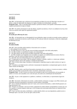 meses de vencimento.

SEÇÃO IV
Das diárias

Art. 134 - Ao funcionário que se deslocar de sua repartição em objeto de serviço do Município conceder-se-á
diárias, a título de indenização das despesas de viagem, incluídas as de alimentação e pousada.
Parágrafo Único – Não se concederá diárias durante o período de trânsito, nem quando o deslocamento constituir
exigência permanente do cargo ou função.

Art. 135 – Os critérios de fixação de valor das diárias, segundo sua natureza, o local e as condições de serviço, bem
como seu controle serão objeto de regulamento próprio.

SEÇÃO V
Do auxílio para diferença de caixa

Art. 136 – Ao funcionário que, no desempenho de suas atribuições, pagar ou receber em moeda corrente, poderá ser
concedido, no período de exercício, auxílio fixado em 10% (dez por cento) do vencimento, a título de compensação
de diferença de caixa.

SEÇÃO VI
Do salário-família

Art. 137 – Será concedido salário-família ao funcionário ativo ou inativo:
I – pelo cônjuge do sexo feminino;
II – por filho menor de 21 anos, que não exerça atividade remunerada e não tenha renda própria;
III – por filho inválido ou mentalmente incapaz, sem renda própria;
IV – por filha solteira, que não exerça atividade remunerada e não tenha renda própria;
V – por filho estudante, que freqüentar curso secundário ou superior, em estabelecimento de ensino oficial ou
particular, e que não exerça atividades lucrativa, até a idade de 24 anos;;
VI – pela mãe viúva sem renda própria que via às expensas do servidor.
§ 1º - Compreende-se neste artigo o filho de qualquer condição, o enteado, o adotivo e o menor que, mediante
autorização judicial, estiver sob a guarda e o sustento do funcionário.
§ 2º - Para os efeitos deste artigo, considera-se renda própria a importância igual ao salário mínimo em vigor no
Município.
§ 3º - Considera-se atividade lucrativa suficiente à manutenção do dependente a contraprestação igual ao valor do
salário mínimo do Município.

Art. 138 – Quando a mãe e o pai forem funcionários municipais ativos ou inativos e viverem em comum, o salário-
família será concedido ao que perceber maior vencimento, remuneração ou provento.
Parágrafo Único – Se não viverem em comum será concedido ao que tiver os beneficiários sob sua guarda; se
ambos os tiverem, será concedido a um e outro dos pais, de acordo com a distribuição dos beneficiários.

Art. 139 – Ao pai e a mãe equiparam-se o padrasto, a madrasta, e na falta destes, os representantes legais dos
incapazes.

Art. 140 – Ocorrendo o falecimento do servidor, o salário-família continuará a ser pago a seus filhos menores, por
intermédio da pessoa cuja guarda se encontrem, até que atinjam a maioridade.
§ 1º - Em se tratando de dependente maior de 21 anos, com a morte do funcionário, o salário-família passará a ser
pago diretamente a ele.
§ 2º - Passará a ser efetuado a viúva do servidor o pagamento do salário-família correspondente ao menor que viva
sob a guarda e o sustento daquele, desde que a viúva consiga outra autorização judicial para ser responsável pelo
menor e mantê-lo.
§ 3º - Caso o servidor não tenha se habilitado e o salário-família relativo aos seus dependentes, poderá ocorrer a
habilitação após a sua morte, até um ano após a data do óbito.
 