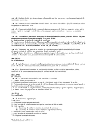 Art. 141 – O salário-família será devido ainda se o funcionário não fizer jus, no mês, a nenhuma parcela a título de
vencimento, ou provento.

Art. 142 – Nenhum desconto se fará sobre o salário-família nem servirá este de base a qualquer contribuição, ainda
que para fins de previdência social.

Art. 143 – Cada cota do salário-família corresponderá a uma percentagem de 5% (cinco por cento) sobre o salário
mínimo vigente no Município e será devida a partir da data em que for protocolado o pedido, se devidamente
instruído.

Art. 144 – Anualmente, o funcionário, a sua viúva ou próprio dependente, quando for o caso, deverão, sob pena
de suspensão do pagamento do salário-família, fazer prova de que:
I – Ainda subsistem os motivos da concessão de benefícios;
II – Ao dependente, de idade entre sete (7) e quatorze (14) anos, está sendo administrada assistência educacional
em estabelecimento de ensino ou no lar, observadas as isenções previstas no art. 30 da Lei Federal nº 4024, de 20
de dezembro de 1961. (Constituição Federal, do art. 168, § 3º, inciso II) 8

Art. 145 – Toda aquele que, por ação ou omissão, der causa a pagamento indevido de salário-família, ficará
obrigado à repetição do indébito, sem prejuízo das demais cominações legais.
Parágrafo único - Consideram-se solidariamente responsáveis, para todos os efetivos, os que houverem firmado
atestados ou declarações falsas, para efeito de instrução de pedido de salário-família.

SEÇÃO VII
Do auxílio-doença

Art. 146 - Após doze meses consecutivos de licença para tratamento de saúde, em conseqüência de doença prevista
no art. 109 item lI, o funcionário terá direito, a título de auxilio, a um mês de vencimento.

Art. 147 - A despesa com o tratamento do funcionário acidentado em serviço correrá por conta dos cofres
municipais ou de instituições de assistência social, mediante acordo com o Município.

SEÇÃO VIII
Do 13º salário
Art. 148 - Ao funcionário ativo ou inativo será concedido o 13° Salário.
§ 1° - O 13° Salário corresponderá a:
I - Um mês de vencimento, ou provento, no caso de o funcionário contar 1 (um) ano ou mais de serviço;
II - Proporcional ao tempo de serviço, a razão de 1/12 (um doze avos) do vencimento ou provento mensal quando o
funcionário contar menos de 1 (um) ano de serviço.
§ 2° - No caso do item II do parágrafo anterior, contar-se-á como mês a fração igualou superior a 15 (quinze) dias.
§ 3° - O 13° Salário será pago no mês de dezembro de cada ano.

SEÇÃO IX
Das gratificações

Art. 149 - Conceder-se-á gratificação:
I - De função:
II - Pela prestação de serviço extraordinário;
III - Pela execução de trabalho de natureza especial, com risco de vida ou saúde;
IV - Pelo exercício:
        a) Do encargo de auxiliar ou membro de comissão de concurso;
        b) Do encargo de auxiliar ou professor de curso legalmente instituído;
V - Pelo exercício em determinadas zonas ou locais;
VI - Pela participação em órgão de deliberação coletiva;
VII - Adicional por tempo de serviço.

8
    Redação dada pela Lei 1642/67.
 
