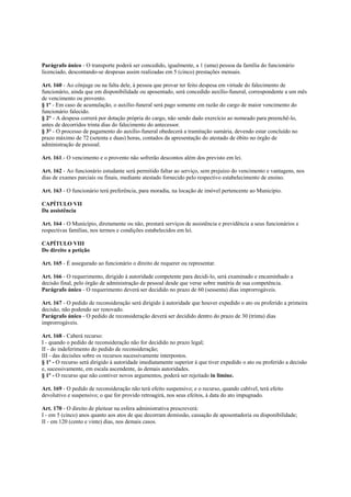 Parágrafo único - O transporte poderá ser concedido, igualmente, a 1 (uma) pessoa da família do funcionário
licenciado, descontando-se despesas assim realizadas em 5 (cinco) prestações mensais.

Art. 160 - Ao cônjuge ou na falta dele, à pessoa que provar ter feito despesa em virtude do falecimento de
funcionário, ainda que em disponibilidade ou aposentado, será concedido auxílio-funeral, correspondente a um mês
de vencimento ou provento.
§ 1º - Em caso de acumulação, o auxílio-funeral será pago somente em razão do cargo de maior vencimento do
funcionário falecido.
§ 2° - A despesa correrá por dotação própria do cargo, não sendo dado exercício ao nomeado para preenchê-lo,
antes de decorridos trinta dias do falecimento do antecessor.
§ 3° - O processo de pagamento do auxílio-funeral obedecerá a tramitação sumária, devendo estar concluído no
prazo máximo de 72 (setenta e duas) horas, contados da apresentação do atestado de óbito no órgão de
administração de pessoal.

Art. 161.- O vencimento e o provento não sofrerão descontos além dos previsto em lei.

Art. 162 - Ao funcionário estudante será permitido faltar ao serviço, sem prejuízo do vencimento e vantagens, nos
dias de exames parciais ou finais, mediante atestado fornecido pelo respectivo estabelecimento de ensino.

Art. 163 - O funcionário terá preferência, para moradia, na locação de imóvel pertencente ao Município.

CAPÍTULO VII
Da assistência

Art. 164 - O Município, diretamente ou não, prestará serviços de assistência e previdência a seus funcionários e
respectivas famílias, nos termos e condições estabelecidos em lei.

CAPÍTULO VIII
Do direito a petição

Art. 165 - É assegurado ao funcionário o direito de requerer ou representar.

Art. 166 - O requerimento, dirigido à autoridade competente para decidi-lo, será examinado e encaminhado a
decisão final, pelo órgão de administração de pessoal desde que verse sobre matéria de sua competência.
Parágrafo único - O requerimento deverá ser decidido no prazo de 60 (sessenta) dias improrrogáveis.

Art. 167 - O pedido de reconsideração será dirigido à autoridade que houver expedido o ato ou proferido a primeira
decisão, não podendo ser renovado.
Parágrafo único - O pedido de reconsideração deverá ser decidido dentro do prazo de 30 (trinta) dias
improrrogáveis.

Art. 168 - Caberá recurso:
I - quando o pedido de reconsideração não for decidido no prazo legal;
II - do indeferimento do pedido de reconsideração;
III - das decisões sobre os recursos sucessivamente interpostos.
§ 1º - O recurso será dirigido à autoridade imediatamente superior à que tiver expedido o ato ou proferido a decisão
e, sucessivamente, em escala ascendente, às demais autoridades.
§ 1º - O recurso que não contiver novos argumentos, poderá ser rejeitado in limine.

Art. 169 - O pedido de reconsideração não terá efeito suspensivo; e o recurso, quando cabível, terá efeito
devolutivo e suspensivo; o que for provido retroagirá, nos seus efeitos, à data do ato impugnado.

Art. 170 - O direito de pleitear na esfera administrativa prescreverá:
I - em 5 (cinco) anos quanto aos atos de que decorram demissão, cassação de aposentadoria ou disponibilidade;
II - em 120 (cento e vinte) dias, nos demais casos.
 