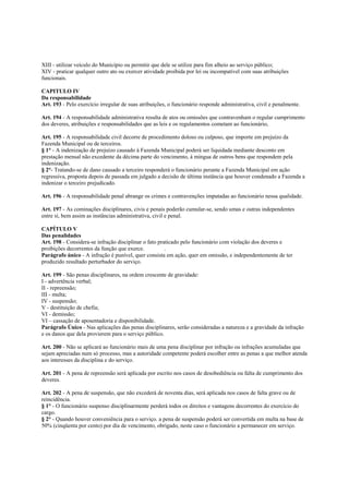 XIII - utilizar veículo do Município ou permitir que dele se utilize para fim alheio ao serviço público;
XIV - praticar qualquer outro ato ou exercer atividade proibida por lei ou incompatível com suas atribuições
funcionais.

CAPITULO IV
Da responsabilidade
Art. 193 - Pelo exercício irregular de suas atribuições, o funcionário responde administrativa, civil e penalmente.

Art. 194 - A responsabilidade administrativa resulta de atos ou omissões que contravenham o regular cumprimento
dos deveres, atribuições e responsabilidades que as leis e os regulamentos cometam ao funcionário,

Art. 195 - A responsabilidade civil decorre de procedimento doloso ou culposo, que importe em prejuízo da
Fazenda Municipal ou de terceiros.
§ 1° - A indenização de prejuízo causado à Fazenda Municipal poderá ser liquidada mediante desconto em
prestação mensal não excedente da décima parte do vencimento, á mingua de outros bens que respondem pela
indenização.
§ 2°- Tratando-se de dano causado a terceiro responderá o funcionário perante a Fazenda Municipal em ação
regressiva, proposta depois de passada em julgado a decisão de última instância que houver condenado a Fazenda a
indenizar o terceiro prejudicado.

Art. 196 - A responsabilidade penal abrange os crimes e contravenções imputadas ao funcionário nessa qualidade.

Art. 197 - As cominações disciplinares, civis e penais poderão cumular-se, sendo umas e outras independentes
entre si, bem assim as instâncias administrativa, civil e penal.

CAPÍTULO V
Das penalidades
Art. 198 - Considera-se infração disciplinar o fato praticado pelo funcionário com violação dos deveres e
proibições decorrentes da função que exerce.           .
Parágrafo único - A infração é punível, quer consista em ação, quer em omissão, e independentemente de ter
produzido resultado perturbador do serviço.

Art. 199 - São penas disciplinares, na ordem crescente de gravidade:
I - advertência verbal;
II - repreensão;
III - multa;
IV - suspensão;
V - destituição de chefia;
VI - demissão;
VI – cassação de aposentadoria e disponibilidade.
Parágrafo Único - Nas aplicações das penas disciplinares, serão consideradas a natureza e a gravidade da infração
e os danos que dela provierem para o serviço público.

Art. 200 - Não se aplicará ao funcionário mais de uma pena disciplinar por infração ou infrações acumuladas que
sejam apreciadas num só processo, mas a autoridade competente poderá escolher entre as penas a que melhor atenda
aos interesses da disciplina e do serviço.

Art. 201 - A pena de repreensão será aplicada por escrito nos casos de desobediência ou falta de cumprimento dos
deveres.

Art. 202 - A pena de suspensão, que não excederá de noventa dias, será aplicada nos casos de falta grave ou de
reincidência.
§ 1° - O funcionário suspenso disciplinarmente perderá todos os direitos e vantagens decorrentes do exercício do
cargo.
§ 2° - Quando houver conveniência para o serviço. a pena de suspensão poderá ser convertida em multa na base de
50% (cinqüenta por cento) por dia de vencimento, obrigado, neste caso o funcionário a permanecer em serviço.
 