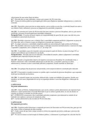 oferecimento de suas razões finais de defesa.
§ 1° - Havendo dois ou mais indiciados, o prazo será comum é de 20 (vinte) dias.
§ 2° - O prazo de defesa poderá ser prorrogado pelo dobro para diligências reputadas indispensáveis, a critério da
comissão.

Art. 221 - Decorrido o prazo previsto no artigo anterior, com as razões ou sem elas, a comissão lançará nos autos o
seu relatório final e submeterá o processo ao julgamento da autoridade competente.

Art. 222 - A comissão terá o prazo de 90 (noventa) dias para concluir o processo disciplinar, salvo se, por motivo
justificado, este prazo for prorrogado pela autoridade competente.
Parágrafo Único - O excesso de prazo importa em responsabilidade de quem lhe der causa, mas não tem como
conseqüência a prescrição do processo.

Art. 223 - Recebido o processo com o relatório final, a autoridade competente proferirá o julgamento no prazo de
20 (vinte) dias, salvo se baixar os autos em diligência à comissão que o promoveu.
§ 1° - Ao julgar o processo, a autoridade competente poderá ser assessorada pelo órgão jurídico da Prefeitura.
§ 2° - Não decidido o processo no prazo deste artigo, o indiciado reassumirá automaticamente o exercício do cargo,
e aguardará o julgamento, salvo o disposto no § 2°, do artigo 230.

Art. 224 - A autoridade a quem for remetido o processo proporá a quem de direito, no prazo do artigo 223, as
sanções e providências que excederem de sua alçada.
Parágrafo único - Havendo mais de um indiciado e diversidade de sanções, caberá o julgamento à autoridade
competente para imposição da pena mais grave.

Art. 225 - Quando a irregularidade objetivo de inquérito ou de processo disciplinar for considerada crime, o
Prefeito comunicará o fato à autoridade judicial para os devidos fins, e concluído o processo na esfera
administrativa, remeterá os autos à autoridade judiciária competente, ficando translado no Município .      '
         .

Art. 226 - Em qualquer fase do processo será permitida a intervenção de defensor constituído pelo indiciado.

Art. 227- O funcionário só poderá exonerar-se a pedido, após a conclusão do processo disciplinar a que responder,
desde que reconhecida sua inocência.

Art. 228 - A comissão sempre que necessária, dedicará todo o tempo aos trabalhos do inquérito, ficando seus
membros, em tais casos, dispensados do serviço na repartição durante o curso das diligências e elaboração do
relatório.

CAPÍTULO II
Da prisão administrativa

Art. 229 – Cabe ao Prefeito, fundamentalmente e por escrito, ordenar a prisão administrativa do responsável por
dinheiros e valores pertencentes à Fazenda Municipal ou que se acham à guarda desta, no caso de alcance ou
omissão em efetuar as entradas nos devidos prazos.
§ 1° - O PREFEITO comunicará o fato à autoridade judiciária competente e providenciará no sentido de ser
realizado com urgência o processo de tomada de contas.
§ 2°- A prisão administrativa não excederá de 90 (noventa) dias.

CAPÍTULO III
Da suspensão preventiva

Art. 230 - O prefeito poderá determinar a suspensão preventiva do funcionário até 90 (noventa) dias, para que este
não venha a influir na apuração da falta cometida.
§ 1° - Findo o prazo de que trata o artigo cessarão os efeitos da suspensão preventiva, ainda que o processo não
esteja concluído.
§ 2° - No caso de alcance ou malversação de dinheiro público, o afastamento se prolongará até a decisão final do
 