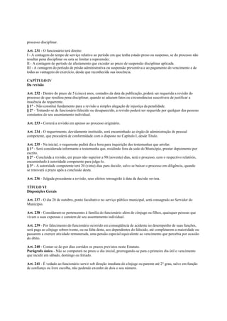processo disciplinar.

Art. 231 - O funcionário terá direito:
I - A contagem do tempo de serviço relativo ao período em que tenha estado preso ou suspenso, se do processo não
resultar pena disciplinar ou esta se limitar a repreensão;
II - A contagem do período de afastamento que exceder ao prazo de suspensão disciplinar aplicada.
III - A contagem do período de prisão administrativa ou suspensão preventiva e ao pagamento do vencimento e de
todas as vantagens do exercício, desde que reconhecida sua inocência.

CAPÍTULO IV
Da revisão

Art. 232 - Dentro do prazo de 5 (cinco) anos, contados da data da publicação, poderá ser requerida a revisão do
processo de que resultou pena disciplinar, quando se aduzam fatos ou circunstâncias suscetíveis de justificar a
inocência do requerente.
§ 1° - Não constitui fundamento para a revisão a simples alegação de injustiça da penalidade.
§ 2° - Tratando-se de funcionário falecido ou desaparecido, a revisão poderá ser requerida por qualquer das pessoas
constantes do seu assentamento individual.

Art. 233 - Correrá a revisão em apenso ao processo originário.

Art. 234 - O requerimento, devidamente instituído, será encaminhado ao órgão de administração de pessoal
competente, que procederá de conformidade com o disposto no Capítulo I, desde Titulo.

Art. 235 - Na inicial, o requerente pedirá dia e hora para inquirição das testemunhas que arrolar.
§ 1° - Será considerada informante a testemunha que, residindo fora da sede do Município, prestar depoimento por
escrito.
§ 2° - Concluída a revisão, em prazo não superior a 90 (noventa) dias, será o processo, com o respectivo relatório,
encaminhado à autoridade competente para julga-lo.
§ 3° - A autoridade competente terá 20 (vinte) dias para decidir, salvo se baixar o processo em diligência, quando
se renovará o prazo após a conclusão desta.

Art. 236 - Julgada procedente a revisão, seus efeitos retroagirão à data da decisão revista.

TÍTULO VI
Disposições Gerais

Art. 237 - O dia 28 de outubro, ponto facultativo no serviço público municipal, será consagrado ao Servidor do
Município.

Art. 238 - Consideram-se pertencentes à família do funcionário além do cônjuge ou filhos, quaisquer pessoas que
vivam a suas expensas e constem de seu assentamento individual.

Art. 239 - Por falecimento do funcionário ocorrido em conseqüência de acidente no desempenho de suas funções,
será paga ao cônjuge sobrevivente, ou na falta deste, aos dependentes do falecido, até completarem a maioridade ou
passarem a exercer atividade remunerada, uma pensão especial equivalente ao vencimento que percebia por ocasião
do óbito.

Art. 240 - Contar-se-ão por dias corridos os prazos previstos neste Estatuto.
Parágrafo único - Não se computará no prazo o dia inicial, prorrogando-se para o primeiro dia útil o vencimento
que incidir em sábado, domingo ou feriado.

Art. 241 - É vedado ao funcionário servir sob direção imediata do cônjuge ou parente até 2° grau, salvo em função
de confiança ou livre escolha, não podendo exceder de dois o seu número.
 