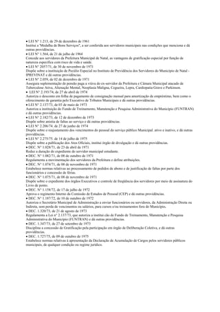 • LEI N° 1.213, de 29 de dezembro de 1961
Institui a 'Medalha de Bons Serviços", a ser conferida aos servidores municipais nas condições que menciona e dá
outras providências.
• LEI N° 1.564, de 21 de julho de 1964
Concede aos servidores da Prefeitura Municipal de Natal, as vantagens de gratificação especial por função de
natureza especifica com risco de vida e saúde.
• LEI N° 2057/71, de 30 de novembro de 1971
Dispõe sobre a instituição de Pecúlio Especial no Instituto de Previdência dos Servidores do Município de Natal -
IPREVINAT e dá outras providências.
• LEI N° 2.059, de 02 de dezembro de 1971
Assegura suplementação de pensão paga a viúva do ex-servidor da Prefeitura e Câmara Municipal atacado de
Tuberculose Ativa, Alienação Mental, Neoplasia Maligna, Cegueira, Lepra, Cardiopatia Grave e Parkinson.
• LEI N° 2.193/74, de 27 de abril de 1974
Autoriza o desconto em folha de pagamento de consignação mensal para amortização de empréstimo, bem como o
oferecimento de garantia pelo Executivo de Tributos Municipais e dá outras providências.
• LEI N° 2.137/73, de 03 de maio de 1973
Autoriza a instituição do Fundo de Treinamento, Manutenção e Pesquisa Administrativa do Município (FUNTRAN)
e dá outras providências.
• LEI N° 2.182/73, de 12 de dezembro de 1973
Dispõe sobre anistia de faltas ao serviço e dá outras providências.
• LEI N° 2.206/74. de 27 de junho de 1974
Dispõe sobre o reajustamento dos vencimentos do pessoal do serviço público Municipal. ativo e inativo, e dá outras
providências.
• LEI N° 2.275/75. de 14 de julho de 1975
Dispõe sobre a publicação dos Atos Oficiais, institui órgão de divulgação e dá outras providências.
• DEC. N° 1.028/71, de 23 de abril de 1971
Reduz a duração do expediente do servidor municipal estudante.
• DEC. N° 1.082/71, de 08 de outubro de 1971
Regulamenta a movimentação dos servidores da Prefeitura e define atribuições.
• DEC. N° 1.074/71, de 08 de novembro de 1971
Estabelece normas relativas ao processamento de pedidos de abono e de justificação de faltas por parte dos
funcionários e concessão de férias.
• DEC. N° 1.075/71, de 08 de novembro de 1971
Dispõe sobre o expediente dos órgãos Executivos e controle de freqüência dos servidores por meio de assinatura do
Livro de ponto.
• DEC. N° 1.158/72, de 17 de julho de 1972
Aprova o regimento Interno da Comissão de Estudos de Pessoal (CEP) e dá outras providências.
• DEC. N° 1.187/72, de 10 de outubro de 1972
Autoriza o Secretário Municipal de Administração a enviar funcionários ou servidores, da Administração Direta ou
Indireta, sem perda de vencimentos ou salários, para cursos e/ou treinamentos fora do Município.
• DEC. 1.320/73, de 21 de agosto de 1973
Regulamenta a Lei n° 2.137/73, que autoriza a institui cão de Fundo de Treinamento, Manutenção e Pesquisa
Administrativa do Município (FUNTRAN) e dá outras providências.
• DEC. 1.347/73, de 27 de setembro de 1973
Disciplina a concessão de Gratificação pela participação em órgão de Deliberação Coletiva, e dá outras
providências.
• DEC. 1.727/75, de 09 de outubro de 1975
Estabelece normas relativas à apresentação da Declaração de Acumulação de Cargos pelos servidores públicos
municipais, de qualquer condição ou regime jurídico.
 