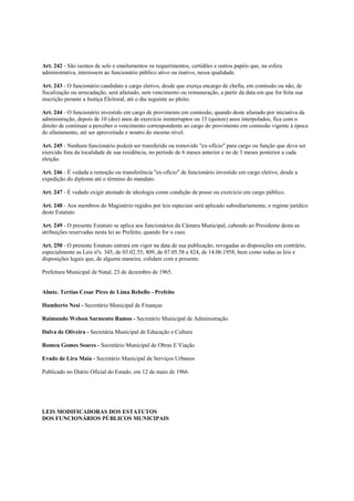 Art. 242 - São isentos de selo e emolumentos os requerimentos, certidões e outros papéis que, na esfera
administrativa, interessem ao funcionário público ativo ou inativo, nessa qualidade.

Art. 243 - O funcionário candidato a cargo eletivo, desde que exerça encargo de chefia, em comissão ou não, de
fiscalização ou arrecadação, será afastado, sem vencimento ou remuneração, a partir da data em que for feita sua
inscrição perante a Justiça Eleitoral, até o dia seguinte ao pleito.

Art. 244 - O funcionário investido em cargo de provimento em comissão, quando deste afastado por iniciativa da
administração, depois de 10 (dez) anos de exercício ininterruptos ou 15 (quinze) anos interpolados, fica com o
direito de continuar a perceber o vencimento correspondente ao cargo do provimento em comissão vigente à época
do afastamento, até ser aproveitado e noutro do mesmo nível.

Art. 245 - Nenhum funcionário poderá ser transferido ou removido "ex-ofício" para cargo ou função que deva ser
exercido fora da localidade de sua residência, no período de 6 meses anterior e no de 3 meses posterior a cada
eleição.

Art. 246 - É vedada a remoção ou transferência "ex-ofício" de funcionário investido em cargo eletivo, desde a
expedição do diploma até o término do mandato.

Art. 247 - É vedado exigir atestado de ideologia como condição de posse ou exercício em cargo público.

Art. 248 - Aos membros do Magistério regidos por leis especiais será aplicado subsidiariamente, o regime jurídico
deste Estatuto.

Art. 249 - O presente Estatuto se aplica aos funcionários da Câmara Municipal, cabendo ao Presidente desta as
atribuições reservadas nesta lei ao Prefeito, quando for o caso.

Art. 250 - O presente Estatuto entrará em vigor na data de sua publicação, revogadas as disposições em contrário,
especialmente as Leis nºs. 345, de 03.02.55; 809, de 07.05.58 e 824, de 14.06.1958, bem como todas as leis e
disposições legais que, de alguma maneira, colidam com a presente.

Prefeitura Municipal de Natal, 23 de dezembro de 1965.


Almte. Tertius Cesar Pires de Lima Rebello - Prefeito

Humberto Nesi - Secretário Municipal de Finanças

Raimundo Welson Sarmento Ramos - Secretário Municipal de Administração

Dalva de Oliveira - Secretária Municipal de Educação e Cultura

Romeu Gomes Soares - Secretário Municipal de Obras E Viação

Evado de Lira Maia - Secretário Municipal de Serviços Urbanos

Publicado no Diário Oficial do Estado, em 12 de maio de 1966.




LEIS MODIFICADORAS DOS ESTATUTOS
DOS FUNCIONÁRIOS PÚBLICOS MUNICIPAIS
 