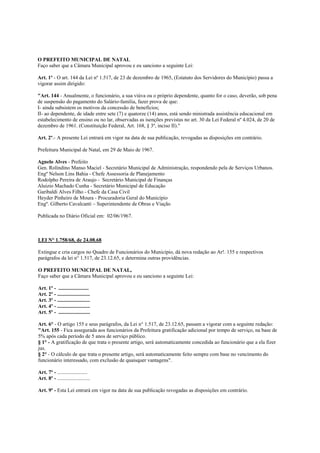 O PREFEITO MUNICIPAL DE NATAL
Faço saber que a Câmara Municipal aprovou e eu sanciono a seguinte Lei:

Art. 1º - O art. 144 da Lei nº 1.517, de 23 de dezembro de 1965, (Estatuto dos Servidores do Município) passa a
vigorar assim dirigido:

"Art. 144 - Anualmente, o funcionário, a sua viúva ou o próprio dependente, quanto for o caso, deverão, sob pena
de suspensão do pagamento do Salário-familia, fazer prova de que:
I- ainda subsistem os motivos da concessão de benefícios;
II- ao dependente, de idade entre sete (7) e quatorze (14) anos, está sendo ministrada assistência educacional em
estabelecimento de ensino ou no lar, observadas as isenções previstas no art. 30 da Lei Federal nº 4.024, de 20 de
dezembro de 1961. (Constituição Federal, Art. 168, § 3º, inciso II)."

Art. 2º.- A presente Lei entrará em vigor na data de sua publicação, revogadas as disposições em contrário.

Prefeitura Municipal de Natal, em 29 de Maio de 1967.

Agnelo Alves - Prefeito
Gen. Rolindino Manso Maciel - Secretário Municipal de Administração, respondendo pela de Serviços Urbanos.
Engº Nelson Lins Bahia - Chefe Assessoria de Planejamento
Rodolpho Pereira de Araujo - Secretário Municipal de Finanças
Aluizio Machado Cunha - Secretário Municipal de Educação
Garibaldi Alves Filho - Chefe da Casa Civil
Heyder Pinheiro de Moura - Procuradoria Geral do Município
Engº. Gilberto Cavalcanti – Superintendente de Obras e Viação

Publicada no Diário Oficial em: 02/06/1967.



LEI N° 1.758/68, de 24.08.68

Extingue e cria cargos no Quadro de Funcionários do Município, dá nova redação ao Ar!. 155 e respectivos
parágrafos da lei n° 1.517, de 23.12.65, e determina outras providências.

O PREFEITO MUNICIPAL DE NATAL,
Faço saber que a Câmara Municipal aprovou e eu sanciono a seguinte Lei:

Art. 1º - .......................
Art. 2º - .........................
Art. 3º - .........................
Art. 4º - .........................
Art. 5º - ........................

Art. 6° - O artigo 155 e seus parágrafos, da Lei n° 1.517, de 23.12.65, passam a vigorar com a seguinte redação:
"Art. 155 - Fica assegurada aos funcionários da Prefeitura gratificação adicional por tempo de serviço, na base de
5% após cada período de 5 anos de serviço público.
§ 1° - A gratificação de que trata o presente artigo, será automaticamente concedida ao funcionário que a ela fizer
jus.
§ 2° - O cálculo de que trata o presente artigo, será automaticamente feito sempre com base no vencimento do
funcionário interessado, com exclusão de quaisquer vantagens".

Art. 7º - .......................
Art. 8º - .........................

Art. 9º - Esta Lei entrará em vigor na data de sua publicação revogadas as disposições em contrário.
 