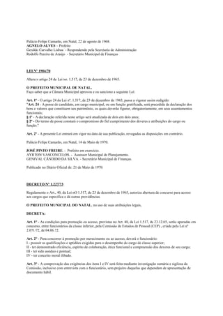 Palácio Felipe Camarão, em Natal, 22 de agosto de 1968.
AGNELO ALVES – Prefeito
Geraldo Carvalho Lisboa - Respondendo pela Secretaria de Administração
Rodolfo Pereira de Araújo - Secretário Municipal de Finanças



LEI Nº 1904/70

Altera o artigo 24 de Lei no. 1.517, de 23 de dezembro de 1965.

O PREFEITO MUNICIPAL DE NATAL,
Faço saber que a Câmara Municipal aprovou e eu sanciono a seguinte Lei:

Art. 1º - O artigo 24 da Lei nº. 1.517, de 23 de dezembro de 1965, passa a vigorar assim redigido:
"Art. 24 - A posse do candidato, em cargo municipal, ou em função gratificada, será precedida da declaração dos
bens e valores que constituem seu patrimônio, os quais deverão figurar, obrigatoriamente, em seus assentamentos
funcionais;
§ 1º - A declaração referida neste artigo será atualizada de dois em dois anos;
§ 2º - Do termo de posse constará o compromisso do fiel cumprimento dos deveres e atribuições do cargo ou
função."

Art. 2º - A presente Lei entrará em vigor na data de sua publicação, revogadas as disposições em contrário.

Palácio Felipe Camarão, em Natal, 14 de Maio de 1970.

JOSÉ PINTO FREIRE. - Prefeito em exercício.
AYRTON VASCONCELOS. - Assessor Municipal de Planejamento.
GENIVAL CÂNDIDO DA SILVA. - Secretário Municipal de Finanças.

Publicado no Diário Oficial de: 21 de Maio de 1970.



DECRETO N° 1.227/73

Regulamenta o Art., 40, da Lei nO 1.517, de 23 de dezembro de 1965, autoriza abertura de concurso para acesso
aos cargos que especifica e dá outras providências.

O PREFEITO MUNICIPAL DO NATAL, no uso de suas atribuições legais,

DECRETA:

Art. 1° - As condições para promoção ou acesso, previstas no Art. 40, da Lei 1.517, de 23.12.65, serão apuradas em
concurso, entre funcionários da classe inferior, pela Comissão de Estudos de Pessoal (CEP) , criada pela Lei nº
2.071/72, de 04.06.72.

Art. 2° - Para concorrer à promoção por merecimento ou ao acesso, deverá o funcionário:
I - possuir as qualificações e aptidões exigidas para o desempenho do cargo de classe superior;
II - ter demonstrado eficiência, espírito de colaboração, ética funcional e compreensão dos deveres de seu cargo;
III - ter sido assíduo e pontual;
IV - ter conceito moral ilibado.

Art. 3° - A comprovação das exigências dos itens I e IV será feita mediante investigação sumária e sigilosa da
Comissão, inclusive com entrevista com o funcionário, sem prejuízo daquelas que dependam de apresentação de
documento hábil.
 