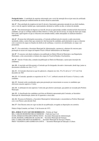 Parágrafo único - A satisfação de requisito relacionado com o nível de instrução far-se-á por meio de certificado
ou atestado, passado por estabelecimento de ensino oficial ou autorizado.

Art. 4° - Para satisfação da exigência do item lI, deverá o funcionário apresentar atestado de seu chefe imediato,
com o visto do superior mediato que, expressamente, declarará se ratifica ou não, os termos do atestado.

Art. 5° - Para demonstração do disposto no item III, deverá ser apresentada certidão extraída da ficha funcional do
candidato, em que se verifique média de faltas inferior a 3 (três), por ano de serviço, no cargo da classe que ocupa,
bem como, igual registro no que se relaciona com entradas tardias, saídas antecipadas eu ausências durante o
expediente.

Art. 6° - De posse das informações necessárias, a Comissão atribuirá nota de conceito a cada concorrente,
atendendo, ainda, a outros fatos que constem da vida funcional do candidato, particularmente no que se relacione
com o exercício de cargos ou funções de chefia ou de confiança, e exercício, em substituição, no cargo a ser
preenchido.

Art. 7° - Fica autorizada, a Secretaria Municipal de Administração, a promover a abertura de concurso para
promoção ou acesso aos cargos de Inspetor Fiscal e Oficial Administrativo do Município.

Art. 8° - O concurso será aberto mediante aviso publicado no Diário Oficial do Município e nas Repartições
Municipais. a eles concorrendo os titulares dos cargos de Fiscal de Rendas e Escriturários.

Art. 9° - Será de 10 (dez) dias, contados da publicação no Diário do Município, o prazo para inscrição dos
candidatos.

Art. 10 - A inscrição será feita perante a Comissão que for designada, devendo o interessado, desde logo, juntar os
documentos referidos nos Arts. 3° e 5°.

Art. 11 - A Comissão observará no que for aplicável, o disposto nos Arts. 39 a 52, da Lei n° 1.517, de 23 de
dezembro de 1965.

Art. 12 - A Comissão, apurados os requisitos do Art. 2° e 6.°, atribuirá conceito de O (zero) a 5 (cinco), a cada
candidato.

Art. 13 - Somente serão considerados aptos para promoção por merecimento ou acesso os candidatos que
obtiverem conceito superior a 3 (três).

Art. 14 - A atribuição de nota superiora 3 (três) não gera direito à promoção, que poderá ser recusada pelo Prefeito
Municipal.

Art. 15 - A classificação dos candidatos será feita em Relatório apresentado pela Comissão, ao Secretário
Municipal de Administração, dentro de 45 (quarenta e cinco) dias.

Art. 16 - De posse do Relatório, o Secretário Municipal de Administração o encaminhará ao Prefeito Municipal
com o seu Parecer, para decisão final.

Art. 17 - Este Decreto entra em vigor na data de sua publicação, revogadas as disposições em contrário.

Palácio Felipe Camarão, em Natal, 15 de fevereiro de 1973.

BEL, JORGE IVAN CASCUDO RODRIGUES - Prefeito de Natal
BEL, CARLOS DEODONIO BELLO MORENO - Chefe da Casa Civil
ECON, ESEQUIAS PEGADO CORTEZ NETO - Secretário Municipal de Administração
ECON, MANOEL CIPRIANO DE ALENCAR - Secretário Municipal de Finanças
ENG.º CAMILO DE FREITAS BARRETO - Secretário Municipal de Serviços Urbanos
PROF.ª OLINDINA LIMA GOMES DA COSTA - Secretária Municipal de Educação e Cultura
 