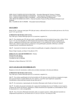 JORN. ISAAC FAHEINA DE PAULO MACEDO - Secretário Municipal de Turismo e Certames
ENG.º TOMAS EDISON PEREIRA GUIMARÃES - Superintendente Municipal de Obras e Viação
ENG.º CARLOS ALBERTO CORTJ;;S BARROS - Assessor Municipal de Planejamento
ARQ, MOACYR GOMES DA COSTA - Chefe do Escritório Técnico do Plano de Desenvolvimento Local
Integrado
BEL. VALDIR DA SILVA FREIRE - Procurador Geral do Município



LEI Nº 2220/74

Reduz de 20% (vinte por cento) para 10% (dez por cento), o adicional de nível universitário previsto no Art.156, da
Lei nº 1.517, de 23.12.65.

O PREFEITO MUNICIPAL DE NATAL,
Faço saber que a Câmara Municipal aprovou e eu sanciono a seguinte Lei:

Art. 1º - Fica reduzida, para 10% (dez por cento), a gratificação de nível universitario de que trata o Artigo 156 da
Lei nº 1.517, de 23 de dezembro de 1965 (Estatuto dos Funcionários Públicos Municipais), assegurando-se,
todavia, o pagamento da diferenca entre o percentual anterior e o ora estabelecido, em favor dos funcionários
efetivos que, a data de vigncia desta Lei, faziam juz a essa gratificaçãoo, passando a diferença a constituir
vantagem pessoal, nominalmente identificável.

Art. 2º - A presente Lei entrará em vigor na data de sua publicação, revogadas as disposições em contrário.

Palacio Felipe Camarão, em Natal, 23 de julho de 1974.

JORGE IVAN CASCUDO RODRIGUES - Prefeito
FRANCISCO DE MELO
CLENIO ALVES FREIRE
VALDIR DA SILVA FREIRE

Publicado no Diário Oficial de: 27/07/1974.



LEI N° 2.515, DE 24 DE NOVEMBRO DE 1977.

Reajusta os níveis de vencimentos e salários dos servidores municipais e dá outras providências.

O PREFEITO MUNICIPAL DO NATAL,
Faço saber que a Câmara Municipal aprovou e eu sanciono a seguinte Lei: .

Art. 1° - Fica extinta a gratificação de nível universitário de 10% (dez por cento), devida aos ocupantes de cargos
para cujo provimento é exigido diploma de curso superior, ou que lhes sejam legalmente equiparados,
considerando-se absorvidos pelo aumento de que trata esta Lei.

Art. 2° - Os vencimentos e representação dos Secretários Municipais serão fixados na forma do Anexo I.

Art. 3° - Os salários do pessoal contratado sob o regime da Consolidação das Leis do Trabalho, de nível superior,
ocupantes das funções de dentistas, engenheiros e médico biometrista são reajustadas na conformidade do Anexo
II, da presente Lei, o valor correspondente.

Art. 4° - Fica o Executivo Municipal autorizado a abrir, no corrente exercício, crédito adicional necessário ao
cumprimento da presente Lei, nos termos do art. 43, da Lei 4.320, de 17 de março de 1964.
 