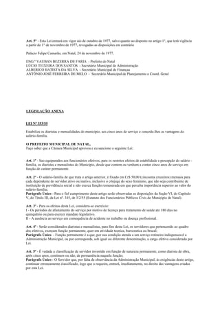 Art. 5° - Esta Lei entrará em vigor aio de outubro de 1977, salvo quanto ao disposto no artigo 1°, que terá vigência
a partir de 1° de novembro de 1977, revogadas as disposições em contrário

Palácio Felipe Camarão, em Natal, 24 de novembro de 1977.

ENG.º VAUBAN BEZERRA DE FARIA - Prefeito do Natal
LÚCIO TEIXEIRA DOS SANTOS - Secretário Municipal de Administração
ALBERICO BATISTA DA SILVA - Secretário Municipal de Finanças
ANTÔNIO JOSÉ FERREIRA DE MELO - Secretário Municipal de Planejamento e Coord. Geral




LEGISLAÇÃO ANEXA


LEI Nº 353/55

Estabiliza os diaristas e mensalidades do município, aos cinco anos de serviço e concede-lhes as vantagens do
salário-familia.

O PREFEITO MUNICIPAL DE NATAL,
Faço saber que a Câmara Municipal aprovou e eu sanciono a seguinte Lei:


Art. 1º - Sao equiparados aos funcionários efetivos, para os restritos efeitos de estabilidade e percepção do salário -
familia, os diaristas e mensalistas do Município, desde que contem ou venham a contar cinco anos de serviço em
função de caráter permanente.

Art. 2º - O salário-familia de que trata o artigo anterior, é fixado em Cr$ 50,00 (cincoenta cruzeiros) mensais para
cada dependente do servidor ativo ou inativo, inclusive o cônjuge do sexo feminino, que não seja contribuinte de
instituição de previdência social e não exerca função remunerada em que perceba importância superior ao valor do
salário-familia;
Parágrafo Único - Para o fiel cumprimento deste artigo serão observadas as disposições da Seção VI, do Capítulo
V, do Titulo III, da Lei nº. 345, de 3/2/55 (Estatuto dos Funcionários Públicos Civis do Município de Natal).

Art. 3º - Para os efeitos desta Lei, considera-se exercício:
I - Os períodos de afastamento do serviço por motivo de licença para tratamento de saúde ate 180 dias no
quinquênio ou para exercer mandato legislativo.
II - A ausência ao serviço em consequência de acidente no trabalho ou doença profissional.

Art. 4º - Serão considerados diaristas e mensalistas, para fins desta Lei, os servidores que pertencendo ao quadro
dos efetivos, exerçam função permanente, quer em atividade tecnica, burocratica ou bracal;
Parágrafo Único - Função permanente é a que, por sua condição atenda a um serviço rotineiro indispensavel a
Administração Municipal, ou por corresponda, sob igual ou diferente denominação, a cargo efetivo considerado por
Lei.

Art. 5º - É vedada a classificação de servidor investido em função de natureza permanente, como diarista de obra,
após cinco anos, contínuos ou não, de permanência naquela função;
Parágrafo Único - O Servidor que, por falta de observância da Administração Municipal, às exigências deste artigo,
continuar erroneamente classificado, logo que o requeira, entrará, imediatamente, no direito das vantagens criadas
por esta Lei.
 