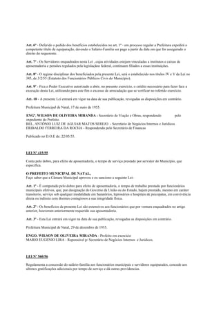 Art. 6º - Deferido o pedido dos benefícios estabelecidos no art. 1º - em processo regular a Prefeitura expedirá o
competente título de equiparação, devendo o Salário-Familia ser pago a partir da data em que for assegurado o
direito do requerente.

Art. 7º - Os Servidores enquadrados nesta Lei , cujas atividades estejam vinculadas a institutos e caixas de
aposentadoria e pensões regulados pela legislaçãoo federal, continuam filiados a essas instituições.

Art. 8º - O regime disciplinar dos beneficiados pela presente Lei, será o estabelecido nos títulos IV e V da Lei no
345, de 3/2/55 (Estatuto dos Funcionários Públicos Civis do Município).

Art. 9º - Fica o Poder Executivo autorizado a abrir, no presente exercício, o crédito necessário para fazer face a
execução desta Lei, utilizando para este fim o excesso de arrecadação que se verificar no referido exercício.

Art. 10 - A presente Lei entrará em vigor na data de sua publicação, revogadas as disposições em contrário.

Prefeitura Municipal de Natal, 17 de maio de 1955.

ENGº. WILSON DE OLIVEIRA MIRANDA - Secretário de Viação e Obras, respondendo          pelo
expediente do Prefeito.
BEL. ANTÔNIO LUIZ DE AGUIAR MATOS SEREJO - Secretário de Negócios Internos e Juridicos
ERIBALDO FERREIRA DA ROCHA - Respondendo pelo Secretário de Financas

Publicado no D.O.E de: 22/05/55.



LEI Nº 415/55

Conta pelo dobro, para efeito de aposentadoria, o tempo de serviço prestado por servidor do Município, que
especifica.

O PREFEITO MUNICIPAL DE NATAL,
Faço saber que a Câmara Municipal aprovou e eu sanciono a seguinte Lei:

Art. 1º - È computado pelo dobro para efeito de aposentadoria, o tempo de trabalho prestado por funcionários
municipais efetivos, que, por designação do Governo da União ou do Estado, hajam prestado, mesmo em caráter
transitorio, serviço sob qualquer modalidade em Sanatórios, leprosários e hospitais de psicopatas, em convivência
direta ou indireta com doentes contagiosos a sua integridade física.

Art. 2º - Os benefícios da presente Lei são extensivos aos funcionários que por ventura enquadrados no artigo
anterior, houveram anteriormente requerido sua aposentadoria.

Art. 3º - Esta Lei entrará em vigor na data de sua publicação, revogadas as disposições em contrário.

Prefeitura Municipal de Natal, 29 de dezembro de 1955.

ENGO. WILSON DE OLIVEIRA MIRANDA - Prefeito em exercício
MARIO EUGENIO LIRA - Reponsável p/ Secretário de Negócios Internos e Juridicos.



LEI Nº 560/56

Regulamenta a concessão do salário-familia aos funcionários municipais e servidores equiparados, concede aos
ultimos gratificações adicionais por tempo de serviço e dá outras providencias.
 