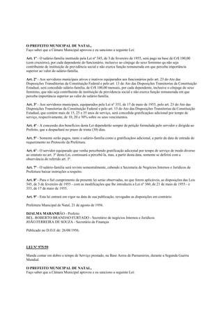 O PREFEITO MUNICIPAL DE NATAL,
Faço saber que a Câmara Municipal aprovou e eu sanciono a seguinte Lei:

Art. 1º - O salário-familia instituído pela Lei nº 345, de 3 de fevereiro de 1955, será pago na base de Cr$ 100,00
(cem cruzeiros), por cada dependente do funcionário, inclusive ao cônjuge do sexo feminino qu não seja
contribuinte de instituição de previdência social e não exerca função remunerada em que perceba importância
superior ao valor do salário-familia.

Art. 2º - Aos servidores municipais ativos e inativos equiparados aos funcionários pelo art. 23 do Ato das
Disposições Transditorias da Constituição Federal e pelo art. 13 do Ato das Disposições Transitorias da Constituição
Estadual, será concedido salário-familia, de Cr$ 100,00 mensais, por cada dependente, inclusive o cônjuge do sexo
feminino, que não seja contribuinte de instituição de previdencia social e não exerca função remunerada em que
perceba importância superior ao valor do salário-familia.

Art. 3º - Aos servidores municipais, equiparados pela Lei nº 353, de 17 de maio de 1955, pelo art. 23 do Ato das
Disposições Transitorias da Constituição Federal e pelo art. 13 do Ato das Disposições Transitorias da Constituição
Estadual, que contém mais de 15, 25 e 35 anos de serviço, será concedida gratificaçãoo adicional por tempo de
serviço, respectivamente, de 10, 20 e 30% sobre os seus vencimentos.

Art. 4º - A concessão dos benefícios desta Lei dependerão sempre de petição formulada pelo servidor e dirigida ao
Prefeito, que a despachará no prazo de trinta (30) dias.

Art. 5º - Somente serão pagos, tanto o salário-familia como a gratificaçãoo adicional, a partir da data de entrada do
requerimento no Protocolo da Prefeitura.

Art. 6º - O servidor equiparado que venha percebendo gratificação adicional por tempo de serviço de modo diverso
ao estatuto no art. 3º desta Lei, continuará a percebê-la, mas, a partir desta data, somente se defirirá com a
observância do referido art. 3º.

Art. 7º - O salário-familia será revisto semestralmente, cabendo a Secretaria de Negócios Internos e Juridicos da
Prefeitura baixar instruções a respeito.

Art. 8º - Para o fiel cumprimento da presente lei seráo observadas, no que forem aplicáveis, as disposições das Leis
345, de 3 de fevereiro de 1955 - com as modificações que lhe introduziu a Lei nº 360, de 21 de maio de 1955 - e
353, de 17 de maio de 1955.

Art. 9º - Esta lei entrará em vigor na data de sua publicação, revogadas as disposições em contrário.

Prefeitura Municipal de Natal, 21 de agosto de 1956.

DJALMA MARANHÃO - Prefeito
BEL. ROBERTO BRANDAO FURTADO - Secretário de negócios Internos e Juridicos
JOÃO FERREIRA DE SOUZA - Secretário de Finanças

Públicado no D.O.E de: 26/08/1956.



LEI Nº 975/59

Manda contar em dobro o tempo de Serviço prestado, na Base Aerea de Parnamirim, durante a Segunda Guerra
Mundial.

O PREFEITO MUNICIPAL DE NATAL,
Faço saber que a Câmara Municipal aprovou e eu sanciono a seguinte Lei:
 