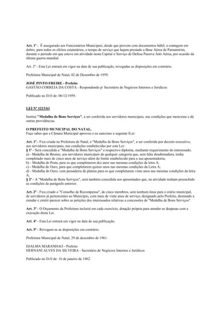 Art. 1º - É assegurado aos Funcionários Municipais, desde que provem com documentos hábil, a contagem em
dobro, para todos os efeitos estatutários, o tempo de serviço que hajam prestado a Base Aérea de Parnamirim,
durante o período em que esteve em atividade nesta Capital o Serviço de Defesa Passiva Anti Aérea, por ocasião da
última guerra mundial.

Art. 2º - Esta Lei entrará em vigor na data de sua publicação, revogadas as disposições em contrário.

Prefeitura Municipal de Natal, 02 de Dezembro de 1959.

JOSÉ PINTO FREIRE - Prefeito
GASTÃO CORREIA DA COSTA - Respondendo p/ Secretário de Negócios Internos e Juridicos

Publicado no D.O de: 06/12/1959.


LEI Nº 1213/61

Institui "Medalha de Bons Serviços", a ser conferida aos servidores municipais, nas condições que menciona e dá
outras providências.

O PREFEITO MUNICIPAL DO NATAL,
Faço saber que a Câmara Municipal aprovou e eu sanciono a seguinte lLei:

Art. 1º.- Fica criada na Prefeitura de Natal, a "Medalha de Bons Serviços", a ser conferida por decreto executivo,
aos servidores municipais, nas condições estabelecidas por esta Lei:
§ 1º - Será concedida a "Medalha de Bons Serviços" e respectivo diploma, mediante requerimento do interessado;
a) - Medalha de Bronze, aos servidores municipais de qualquer categoria que, sem falta desabonadora, tenha
completado mais de cinco anos de serviço além do limite estabelecido para a sua aposentadoria;
b) - Medalha de Prata, para os que completarem dez anos nas mesmas condições da letra A;
c) - Medalha de Ouro, para que completarem quinze anos nas mesmas condições da Letra A;
d) - Medalha de Ouro, com passadeira de platina para os que completarem vinte anos nas mesmas condições da letra
A;
§ 2º - A "Medalha de Bons Serviços", será também concedida aos aposentados que, na atividade tenham preenchido
as condições do parágrafo anterior.

Art. 2º - Fica criado o "Conselho de Recompensa", de cinco membros, sem nenhum ônus para o erário municipal,
de servidores já pertencentes ao Município, com mais de vinte anos de serviço, designado pelo Prefeito, destinado a
estudar e emitir parecer sobre as petições dos interessados relativas a concessões de "Medalha de Bons Serviços".

Art. 3º - O Orçamento da Prefeitura incluirá em cada exercício, dotação própria para atender as despesas com a
execução desta Lei.

Art. 4º - Esta Lei entrará em vigor na data de sua publicação.

Art. 5º - Revogam-se as disposições em contrário.

Prefeitura Municipal de Natal, 29 de dezembro de 1961.

DJALMA MARANHAO - Prefeito
HERNANI ALVES DA SILVEIRA - Secretário de Negócios Internos e Jurídicos

Publicado no D.O de: 16 de janeiro de 1962.
 