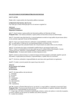 ESTATUTO DOS FUNCIONÁRIOS PÚBLICOS MUNICIPAIS

LEI Nº 1.517/65

Dispõe sobre o regime jurídico dos funcionários públicos municipais.

O PREFEITO MUNICIPAL DO NATAL
Faço saber que a Câmara Municipal aprovou e eu sanciono a seguinte Lei:

TITULO I
CAPITULO ÚNICO
Disposições Preliminares

Art. 1° - Esta lei institui o regime jurídico dos funcionários públicos do Município de Natal.
Parágrafo Único - É de natureza estatutária o regime jurídico do funcionário em face da Administração.

Art. 2° - Funcionário, para efeito desta lei, é a pessoa legalmente investida em cargo público de provimento efetivo
ou em comissão e pago pelo Tesouro da Municipalidade.

Art. 3° - Cargo é um conjunto de deveres, atribuições e responsabilidades cometido a uma pessoa.
§ 1° - O cargo público é criado por lei, com denominação própria e em número certo.
§ 2° - Os cargos de que trata o presente Estatuto são os de provimento em caráter efetivo ou em comissão.

Art. 4° - O vencimento dos cargos corresponderá a padrões básicos, previamente fixados em lei. ..
Art. 5° - Classe é a constituição de um ou mais cargos que, por lei, tenham idêntica denominação, o mesmo
conjunto de deveres, atribuições e responsabilidades e o mesmo padrão de vencimento.
Parágrafo único - As classes serão isoladas ou estarão dispostas em série.

Art. 6° - Carreira ou série de classes é o conjunto de classes da mesma ocupação, escalonadas segundo o grau de
dificuldade e complexidade das atribuições e responsabilidades e o padrão básico de vencimento.

Art. 7° - Os deveres, atribuições e responsabilidades de cada classe serão especificados em regulamento.

Art. 8° - É vedado o exercício gratuito dos cargos de que trata esta lei.

TITULO
Do Provimento e da Vacância
CAPITULO I
Do Provimento

Art. 9° - Os cargos públicos são providos por:
I -_ nomeação;
II – promoção;
III - acesso;
IV - reintegração;
V - readmissão:
VI - aproveitamento;
VII - reversão:
VIII - transferência.

Art. 10 - Compete ao Prefeito Municipal prover, por decreto, os cargos públicos, respeitadas as prescrições legais.
Parágrafo Único - O decreto de provimento deverá conter, necessariamente, as seguintes indicações, sob pena de
nulidade do ato e responsabilidade de quem der posse:
I -- o cargo vago, com todos os elementos de identificação, inclusive o motivo da vacância e o nome do ex-ocupante,
se ocorrer a hipótese em que possam ser atendidos estes últimos elementos;
II - o caráter da investidura;
 