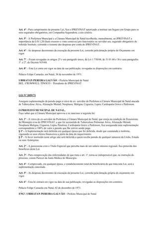 Art. 4º - Para cumprimento da presente Lei, fica o IPREVINAT autorizado a instituir um Seguro em Grupo para os
seus segurados obrigatórios, em Companhia Seguradora, a seu critério.

Art. 5º - A Prefeitura Municipal e a Câmara Municipal de Natal recolherão, mensalmente, ao IPREVINAT a
importância de Cr$ 1,20 (hum cruzeiro e vinte centavos) por funcionário ou servidor seu, segurado obrigatório do
referido Instituto, correndo o restante das despesas por conta do IPREVINAT.

Art. 6º - As despesas decorrentes da execução da presente Lei, correrão pela dotação própria do Orçamento em
vigor.

Art. 7º. - Ficam revogadas os artigos 25 e seu parágrafo único, da Lei 1.738/68, de 31.01.68 e 36 e seus parágrafos
1º. e 2º. do Decreto 919/68.

Art. 8º. - Esta Lei entra em vigor na data de sua publicação, revogadas as disposições em contrário.

Palácio Felipe Camarão, em Natal, 30 de novembro de 1971.

UBIRATAN PEREIRA GALVÃO – Prefeito Municipal de Natal
BEL. CROMWELL TINOCO - Presidente do IPREVINAT



LEI Nº 2059/71

Assegura suplementação de pensão paga a viúva de ex- servidor da Prefeitura a Câmara Municipal de Natal atacada
de Tuberculose Ativa, Alienação Mental, Neoplasia, Maligna, Cegueira, Lepra, Cardiopatia Grave e Parkinson.

O PREFEITO MUNICIPAL DE NATAL,
Faço saber que a Câmara Municipal aprovou e eu sanciono a seguinte lei:

Art. 1º - A viúva do ex-servidor da Prefeitura e Câmara Municipal de Natal, que esteja na condição de Pensionista
do Montepio e/ou do IPREVINAT, e que for acometida de Tuberculose Pulmonar Ativa, Alienação Mental,
Neoplasia Maligna, Cegueira, Lepra, Paralisia, Cardiopatia Grave e Parkinson, fica assegurada uma suplementação
correspondente a 100% do valor a pensão que lhe estiver sendo paga.
§ 1º - A Suplementação será deferida em qualquer época que for deferida, desde que constatada a moléstia,
vigorando os seus efeitos financeiros a partir da data do requerimento.
§ 2º - A favor instituído neste artigo não será deferida a quem receba pensão de qualquer natureza da União, Estado
ou suas Autarquias.

Art. 2º - A pensionista com o Título Especial que perceba mais de um salário mínimo regional, fica preterida dos
benefícios desta Lei.

Art. 3º - Para comprovação das enfermidades de que trata o art. 1º, torna-se indispensável que, na instrução do
processo, conste Parecer da Junta Médica do Município.

Art. 4º - Comprovado, em qualquer época, o restabelecimento total da beneficiária de que trata esta Lei, será a
suplementação cancelada.

Art. 5º - As despesas decorrentes da execução da presente Lei, correrão pela dotação própria do orçamento em
vigor.

Art. 6º - Esta lei entrará em vigor na data de sua publicação, revogadas as disposições em contrário.

Palácio Felipe Camarão em Natal, 02 de dezembro de 1971.

ENGº. UBIRATAN PEREIRA GALVÃO – Prefeito Municipal de Natal
 