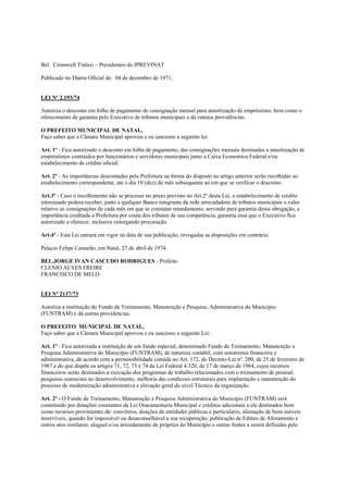 Bel. Cromwell Tinôco – Presidenteo do IPREVINAT

Publicado no Diário Oficial de: 04 de dezembro de 1971.


LEI Nº 2.193/74

Autoriza o desconto em folha de pagamento de consignação mensal para amortização de empréstimo, bem como o
oferecimento de garantia pelo Executivo de tributos municipais e dá outrass providências.

O PREFEITO MUNICIPAL DE NATAL,
Faço saber que a Câmara Municipal aprovou e eu sanciono a seguinte lei:

Art. 1º - Fica autorizado o desconto em folha de pagamento, das consignações mensais destinadas a amortização de
empréstimos contraidos por funcionários e servidores municipais junto a Caixa Economica Federal e/ou
estabelecimento de crédito oficial.

Art. 2º - As importâncias descontadas pela Prefeitura na forma do disposto no artigo anterior serão recolhidas ao
estabelecimento correspondente, até o dia 10 (dez) do mês subsequente ao em que se verificar o desconto.

Art.3º - Caso o recolhimento não se processe no prazo previsto no Art.2º desta Lei, o estabelecimento de crédito
interessado podera receber, junto a qualquer Banco integrante da rede arrecadadora de tributos municipais o valor
relativo as consignações de cada mês em que se constatar retardamento, servindo para garantia dessa obrigação, a
importância creditada a Prefeitura por conta dos tributos de sua competência, garantia essa que o Executivo fica
autorizado a oferecer, inclusive outorgando procuração.

Art.4º - Esta Lei entrará em vigor na data de sua publicação, revogadas as disposições em contrário.

Palacio Felipe Camarão, em Natal, 27 de abril de 1974.

BEL.JORGE IVAN CASCUDO RODRIGUES - Prefeito
CLENIO ALVES FREIRE
FRANCISCO DE MELO


LEI Nº 2137/73

Autoriza a instituição do Fundo de Treinamento, Manutenção e Pesquisa, Administrativa do Município
(FUNTRAM) e dá outras providencias.

O PREFEITO MUNICIPAL DE NATAL,
Faço saber que a Câmara Municipal aprovou e eu sanciono a seguinte Lei:

Art. 1º - Fica autorizada a instituição de um fundo especial, denominado Fundo de Treinamento, Manutenção e
Pesquisa Administrativa do Município (FUNTRAM), de natureza contabil, com autonomia financeira e
administrativa, de acordo com a permissibilidade contida no Art. 172, do Decreto-Lei nº. 200, de 25 de fevereiro de
1967 e do que dispõe os artigos 71, 72, 73 e 74 da Lei Federal 4.320, de 17 de março de 1964, cujos recursos
financeiros seráo destinados a execução dos programas de trabalho relacionados com o treinamento de pessoal,
pesquisas essenciais ao desenvolvimento, melhoria das condicoes estruturais para implantação e manutenção do
processo de modernização administrativa e elevação geral do nível Técnico da organização.

Art. 2º - O Fundo de Treinamento, Manutenção e Pesquisa Administrativa do Município (FUNTRAM) será
constituido por dotações constantes da Lei Oracamentaria Municipal e créditos adicionais a ele destinados bem
como recursos provinientes de: convênios, doações de entidades públicas e particulares, alienação de bens móveis
inservíveis, quando for impossível ou desaconselhável a sua recuperação; publicação de Editais de Aforamento e
outros atos similares; aluguel e/ou arrendamento de próprios do Município e outras fontes a serem definidas pelo
 