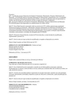 Executivo.
§ 1º - A gestão dos recursos financeiros do Fundo de Treinamento, Manutenção e Pesquisa Administrativa do
Município - (FUNTRAM) caberá ao Secretário Municipal de Administração, conjuntamente com o Coordenador
Técnico da Secretaria Municipal de Administraçãoo (SAM), e seu palno de aplicação anual será apresentado ao
Prefeito, que deverá aprová-lo, por Decreto, ouvidos os órgãos de assessoria competentes.
§ 2º - Os recursos financeiros do Fundo de Treinamento, Manutenção e Pesquisa Administrativa do Município
(FUNTRAM) apenas seráo depositados em estabelecimentos de crédito oficiais.

Art. 3º - Fica o Poder Executivo autorizado a abrir no exercício de 1973, créditos especiais para constituição
financeira do Fundo de Treinamento , Manutenção e Pesquisa Administrativa do Município (FUNTRAM), ate o
limite de Cr$ 200.000,00 (duzentos mil cruzeiros), utilizando como fonte de recursos a anulação de dotações
orçamentárias destinadas a Secretaria Municipal de administraçãoo, exceto quanto as dotações especificamente
vinculadas a outros projetos e atividades não abrangidos pelo FUNTRAM.

Art. 4º - O Executivo baixará Decreto, no prazo de 90 (noventa) dias, a contar da data de sua publicação,
regulamentado a presente Lei.

Art. 5º - Esta Lei entra em vigor na data de sua publicação, revogadas as disposições em contrário.

Palacio Felipe Camarão, em Natal, 08 de maio de 1973

JORGE IVAN CASCUDO RODRIGUES - Prefeito do Natal
Manoel Cipriano de Alencar
Elinaldo Renovato de Lima
Esequias Pegado Cortez Neto

Publicado no D.O de: 11 de maio de 1973.


LEI Nº 2182/73

Dispõe sobre a anistia de faltas ao serviço e dá outras providências.

O PREFEITO MUNICIPAL DE NATAL,
Faço saber que a Câmara Municipal aprovou e eu sanciono a seguinte Lei:

Art. 1º - Fica o Chefe do Executivo autorizado a conceder aos servidores públicos municipais, ainda não
beneficiados por Lei anterior, anistia de faltas ao serviço, desde que as referidas faltas não excedam de 10 (dez), em
cada decênio de exercício.

Art. 2º - A anistia será concedida mediante requerimento do servidor interessado, instruído com a documentação
necessária, apresentando à autoridade competente no prazo de 180 (cento e oitenta) dias, a partir da publicação da
presente Lei.

Art. 3º - Esta Lei entra em vigor na data de sua publicação, revogadas as disposições em contrário.

Palacio Felipe Camarão, em Natal, 12 de dezembro de 1973.

JORGE IVAN CASCUDO RODRIGUES – Prefeito
JONAS PINHEIRO BORGES
ELINALDO RENOVATO DE LIMA
VALDIR DA SILVA FREIRE

Publicado no D.O de: 13/12/1973.
 