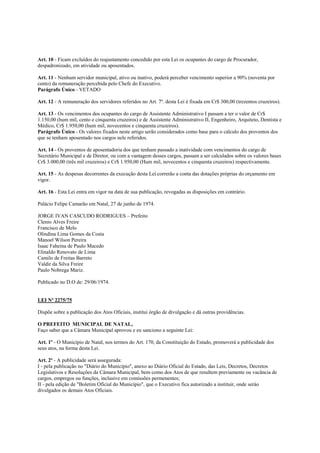 Art. 10 - Ficam excluídos do reajustamento concedido por esta Lei os ocupantes do cargo de Procurador,
despadronizado, em atividade ou aposentados.

Art. 11 - Nenhum servidor municipal, ativo ou inativo, poderá perceber vencimento superior a 90% (noventa por
cento) da remuneração percebida pelo Chefe do Executivo.
Parágrafo Único - VETADO

Art. 12 - A remuneração dos servidores referidos no Art. 7º. desta Lei é fixada em Cr$ 300,00 (trezentos cruzeiros).

Art. 13 - Os vencimentos dos ocupantes do cargo de Assistente Administrativo I passam a ter o valor de Cr$
1.150,00 (hum mil, cento e cinquenta cruzeiros) e de Assistente Administrativo II, Engenheiro, Arquiteto, Dentista e
Médico, Cr$ 1.950,00 (hum mil, novecentos e cinquenta cruzeiros).
Parágrafo Único - Os valores fixados neste artigo serão considerados como base para o cálculo dos proventos dos
que se tenham aposentado nos cargos nele referidos.

Art. 14 - Os proventos de aposentadoria dos que tenham passado a inatividade com vencimentos do cargo de
Secretário Municipal e de Diretor, ou com a vantagem desses cargos, passam a ser calculados sobre os valores bases
Cr$ 3.000,00 (três mil cruzeiros) e Cr$ 1.950,00 (Hum mil, novecentos e cinquenta cruzeiros) respectivamente.

Art. 15 - As despesas decorrentes da execução desta Lei correrão a conta das dotações próprias do orçamento em
vigor.

Art. 16 - Esta Lei entra em vigor na data de sua publicação, revogadas as disposições em contrário.

Palácio Felipe Camarão em Natal, 27 de junho de 1974.

JORGE IVAN CASCUDO RODRIGUES – Prefeito
Clenio Alves Freire
Francisco de Melo
Olindina Lima Gomes da Costa
Manoel Wilson Pereira
Isaac Faheina de Paulo Macedo
Elinaldo Renovato de Lima
Camilo de Freitas Barreto
Valdir da Silva Freire
Paulo Nobrega Mariz.

Publicado no D.O de: 29/06/1974.


LEI Nº 2275/75

Dispõe sobre a publicação dos Atos Oficiais, institui órgão de divulgação e dá outras providências.

O PREFEITO MUNICIPAL DE NATAL,
Faço saber que a Câmara Municipal aprovou e eu sanciono a seguinte Lei:

Art. 1º - O Município de Natal, nos termos do Art. 170, da Constituição do Estado, promoverá a publicidade dos
seus atos, na forma desta Lei.

Art. 2º - A publicidade será assegurada:
I - pela publicação no "Diário do Município", anexo ao Diário Oficial do Estado, das Leis, Decretos, Decretos
Legislativos e Resoluções da Câmara Municipal, bem como dos Atos de que resultem previamente ou vacância de
cargos, empregos ou funções, inclusive em comissões permenentes;
II - pela edição de "Boletim Oficial do Município", que o Executivo fica autorizado a instituir, onde seráo
divulgados os demais Atos Oficiais.
 