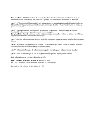 Parágrafo Único - O "Boletim Oficial do Município" incluirá, além das matérias relacionadas no inciso II, as
referidas no inciso I, deste Artigo, bem como todo e qualquer Ato de interesse da Administração Municipal.

Art. 3º - O "Boletim Oficial do Município", terá circulação entre os órgãos da administração Municipal, inclusive a
Câmara Municipal, podendo ser destribuido aos da Administração Estadual e Federal e ser vendido em bancas de
jornais ou assinantes.

Art. 4º - A periodicidade do "Boletim Oficial do Município" será semanal e tiragem fixada pela Secretaria
Municipal de Administração, que será responsável pela sua edição.
Parágrafo Único - Poderão ser tiradas edições extras, sempre que recomendar o volume da matéria a ser publicada,
ou quando o aconselhar o interesse da Administração.

Art. 5º. - Os Atos Administrativos deverão ser publicados em resumo, fazendo-se resenha daqueles idênticos quanto
à forma.

Art. 6º - As despesas com implantação do "Boletim Oficial do Município" correrá à conta das dotações atribuídas à
Secretaria Municipal de Administração no orçamento em vigor.

Art. 7º - O Secretário Municipal de Administraçãoo expedirá instruções para o fiel cumprimento desta Lei.

Art. 8º - Esta Lei entra em vigor na data de sua publicação, revogadas as disposições em contrário.

Palácio Felipe Camarão, em Natal, 14 de julho de 1975.

ENGº. VALBAN BEZERRA DE FARIA - Prefeito do Natal
Dr. Lúcio Teixeira dos Santos - Secretário Municipal de Administração

Publicado no Diário Oficial de: 20 de julho de 1975.
 
