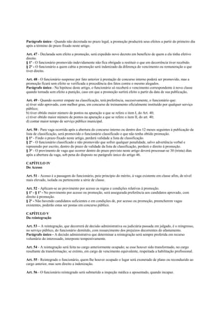 Parágrafo único - Quando não decretada no prazo legal, a promoção produzirá seus efeitos a partir do primeiro dia
após a término do prazo fixado neste artigo.

Art. 47 - Declarada sem efeito a promoção, será expedido novo decreto em benefício de quem a ela tinha efetivo
direito.
§ 1º - O funcionário promovido indevidamente não fica obrigado a restituir o que em decorrência tiver recebido.
§ 2° - O funcionário a quem cabia a promoção será indenizado da diferença do vencimento ou remuneração a que
tiver direito.

Art. 48 - O funcionário suspenso por fato anterior à prestação de concurso interno poderá ser promovido, mas a
promoção ficará sem efeito se verificada a procedência dos fatos contra o mesmo alegados.
Parágrafo único - Na hipótese deste artigo, o funcionário só receberá o vencimento correspondente à nova classe
quando tornada sem efeito a punição, caso em que a promoção surtirá efeito a partir da data de sua publicação,

Art. 49 - Quando ocorrer empate na classificação, terá preferência, sucessivamente, o funcionário que:
a) tiver sido aprovado, com melhor grau, em concurso de treinamento oficialmente instituído por qualquer serviço
público;
b) tiver obtido maior número de pontos na apuração a que se refere o item I, do Art. 40;
c) tiver obtido maior número de pontos na apuração a que se refere o item lI, do art. 40;
d) contar maior tempo de serviço público municipal.

Art. 50 - Para vaga ocorrida após a abertura do concurso interno ou dentro dos 12 meses seguintes à publicação da
lista de classificação, será promovido o funcionário classificado e que não tenha obtido promoção.
§ 1° - Findo o prazo fixado neste artigo, perderá validade a lista de classificação.
§ 2° - O funcionário classificado e não promovido que sofrer qualquer penalidade, salvo advertência verbal e
repreensão por escrito, dentro do prazo de validade da lista de classificação, perderá o direito à promoção.
§ 3° - O provimento de vaga que ocorrer dentro do prazo previsto neste artigo deverá processar-se 30 (trinta) dias
após a abertura da vaga, sob pena do disposto no parágrafo único do artigo 46.

CAPÍTULO IV
Do Acesso

Art. 51 - Acesso é a passagem do funcionário, peio princípio do mérito, à vaga existente em classe afim, de nível
mais elevado, isolada ou pertencente a série de classe.

Art. 52 - Aplicam-se ao provimento por acesso as regras e condições relativas à promoção.
§ 1º - § 1º - No provimento por acesso ou promoção, será assegurada preferência aos candidatos aprovado, com
direito à promoção.
§ 2º - Não havendo candidatos suficientes e em condições de, por acesso ou promoção, preencherem vagas
existentes, poderão estas ser postas em concurso público.

CAPÍTULO V
Da reintegração

Art. 53 – A reintegração, que decorrerá de decisão administrativa ou judiciária passada em julgado, é o reingresso,
no serviço público, do funcionário demitido, com ressarcimento dos prejuízos decorrentes do afastamento.
Parágrafo único - A decisão administrativa que determinar a reintegração será sempre proferida em recurso
voluntário do interessado, interposto tempestivamente.

Art. 54 - A reintegração será feita no cargo anteriormente ocupado; se esse houver sido transformado, no cargo
resultante da transformação; se extinto, em cargo de vencimento equivalente, respeitada a habilitação profissional.

Art. 55 - Reintegrado o funcionário, quem lhe houver ocupado o lugar será exonerado de plano ou reconduzido ao
cargo anterior, mas sem direito a indenização.

Art. 56 - O funcionário reintegrado será submetido a inspeção médica e aposentado, quando incapaz.
 