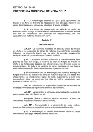 ESTADO DA BAHIA
PREFEITURA MUNICIPAL DE VERA CRUZ
§ 1º A redistribuição ocorrerá ex afficio para ajustamento de
lotação e da força de trabalho às necessidades dos serviços, inclusive nos
casos de renegociação, extinção ou criação de órgão ou entidade.
§ 3º Nos casos de renegociação ou extinção de órgão ou
entidade, extinto o cargo ou declarada sua desnecessidade, o servidor estável
que não for redistribuído será colocado em disponibilidade, até seu
aproveitamento na forma dos arts. 30º e 31º.
Capitulo IV
Da Substituição
Art. 37º - Os servidores investidos em cargo ou função de direção
ou chefia e os ocupantes de cargo de Natureza Especial terão substitutos
indicados no regimento interno ou, no caso de omissão, previamente
designados pelo dirigente máximo do órgão ou entidade.
§ 1º - O substituto assumirá automática e cumulativamente, sem
prejuízo do cargo que ocupa, o exercício do cargo ou função de direção ou
chefia e os de Natureza Especial, nos afastamentos, impedimentos legais ou
regulamentares do titular e da vacância do cargo, hipóteses em que deverá
optar pela remuneração de um deles durante o respectivo período.
§ 2º - O substituto fará jus à retribuição pelo exercício do cargo ou
função de direção ou chefia ou de cargo de Natureza Especial, nos casos dos
afastamentos ou impedimentos legais do titular, supervisores a trinta dias
consecutivos, paga na proporção dos dias de efetiva substituição, que
excedem o referido período.
Art. 38º - O disposto no artigo anterior aplica-se aos titulares de
unidades administrativas organizadas em nível de assessoria.
Art. 39º - Vencimento é a retribuição pecuniária pelo exercício de
cargo público, com valor fixado em lei.
Parágrafo Único - Nenhum servidor receberá, a titulo de
vencimento, importância inferior ao salário mínimo.
Art. 40º - Remuneração é o vencimento do cargo efetivo,
acrescido das vantagens pecuniárias permanentes estabelecidas em lei.
§ 1º - A remuneração do servidor investido em função ou cargo
em comissão será paga na forma prevista no art. 60º.
 
