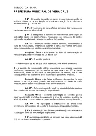 ESTADO DA BAHIA
PREFEITURA MUNICIPAL DE VERA CRUZ
§ 2º - O servidor investido em cargo em comissão de órgão ou
entidade diversa da de sua lotação receberá remuneração de acordo com o
estabelecido no § 1º do art. 89º.
§ 3º - O vencimento do cargo efetivo, acrescido das vantagens de
caráter permanente, é irredutível.
§ 4º - É assegurada a isonomia de vencimentos para cargos de
atribuições iguais ou assemelhadas, ressalvadas as vantagens de caráter
individual e as relativas à natureza ou ao local de trabalho.
Art. 41º - Nenhum servidor poderá perceber, mensalmente, a
titulo de remuneração, importância superior à soma dos valores percebidos
como remuneração, em espécie, ao prefeito municipal.
Parágrafo Único - Excluem-se do teto de remuneração as
vantagens previstas nos incisos II a VII do art. 59º.
Art. 42º - O servidor perderá:
I – a remuneração do dia em que faltar ao serviço, sem motivo justificado;
II – a parcela de remuneração diária, proporcional aos atrasos, ausências
justificadas, ressalvadas as concessões de que trata o art. 97º e saídas
antecipadas, salvo na hipótese de compensação de horário, até o mês
subseqüente ao da ocorrência, a ser estabelecida pela chefia imediata.
Parágrafo Único - As faltas justificadas decorrentes de caso
fortuito ou de força maior poderão ser compensadas a critério da chefia
imediata, sendo assim consideradas como efetivo exercício.
Art. 43º - Salvo por imposição legal, ou mandado judicial, nenhum
desconto incidirá sobre a remuneração ou provimento.
Parágrafo Único - Mediante autorização do servidor, poderá
haver consignação em folha de pagamento a favor de terceiros, a critério da
administração e com reposição de custos, na forma definida em regulamento.
Art. 44º - As reposições e indenizações ao erário serão
previamente comunicadas ao servidor e descontadas em parcelas mensais.
§ 1º - A indenização será feita em parcelas cujo valor não exceda
10 (dez) por cento da remuneração ou provento.
§ 2º - A reposição será feita em parcelas cujo valor não exceda 25
(25) por cento da remuneração ou provento.
 