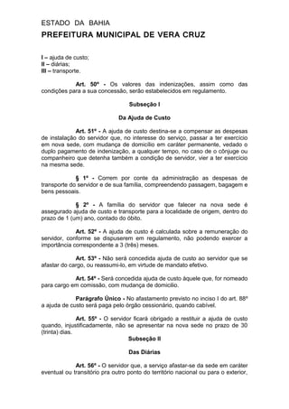 ESTADO DA BAHIA
PREFEITURA MUNICIPAL DE VERA CRUZ
I – ajuda de custo;
II – diárias;
III – transporte.
Art. 50º - Os valores das indenizações, assim como das
condições para a sua concessão, serão estabelecidos em regulamento.
Subseção I
Da Ajuda de Custo
Art. 51º - A ajuda de custo destina-se a compensar as despesas
de instalação do servidor que, no interesse do serviço, passar a ter exercício
em nova sede, com mudança de domicílio em caráter permanente, vedado o
duplo pagamento de indenização, a qualquer tempo, no caso de o cônjuge ou
companheiro que detenha também a condição de servidor, vier a ter exercício
na mesma sede.
§ 1º - Correm por conte da administração as despesas de
transporte do servidor e de sua família, compreendendo passagem, bagagem e
bens pessoais.
§ 2º - A família do servidor que falecer na nova sede é
assegurado ajuda de custo e transporte para a localidade de origem, dentro do
prazo de 1 (um) ano, contado do óbito.
Art. 52º - A ajuda de custo é calculada sobre a remuneração do
servidor, conforme se dispuserem em regulamento, não podendo exercer a
importância correspondente a 3 (três) meses.
Art. 53º - Não será concedida ajuda de custo ao servidor que se
afastar do cargo, ou reassumi-lo, em virtude de mandato efetivo.
Art. 54º - Será concedida ajuda de custo àquele que, for nomeado
para cargo em comissão, com mudança de domicilio.
Parágrafo Único - No afastamento previsto no inciso I do art. 88º
a ajuda de custo será paga pelo órgão cessionário, quando cabível.
Art. 55º - O servidor ficará obrigado a restituir a ajuda de custo
quando, injustificadamente, não se apresentar na nova sede no prazo de 30
(trinta) dias.
Subseção II
Das Diárias
Art. 56º - O servidor que, a serviço afastar-se da sede em caráter
eventual ou transitório pra outro ponto do território nacional ou para o exterior,
 