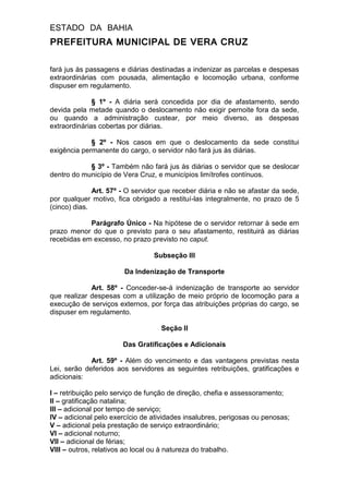 ESTADO DA BAHIA
PREFEITURA MUNICIPAL DE VERA CRUZ
fará jus às passagens e diárias destinadas a indenizar as parcelas e despesas
extraordinárias com pousada, alimentação e locomoção urbana, conforme
dispuser em regulamento.
§ 1º - A diária será concedida por dia de afastamento, sendo
devida pela metade quando o deslocamento não exigir pernoite fora da sede,
ou quando a administração custear, por meio diverso, as despesas
extraordinárias cobertas por diárias.
§ 2º - Nos casos em que o deslocamento da sede constitui
exigência permanente do cargo, o servidor não fará jus às diárias.
§ 3º - Também não fará jus às diárias o servidor que se deslocar
dentro do município de Vera Cruz, e municípios limítrofes contínuos.
Art. 57º - O servidor que receber diária e não se afastar da sede,
por qualquer motivo, fica obrigado a restituí-las integralmente, no prazo de 5
(cinco) dias.
Parágrafo Único - Na hipótese de o servidor retornar à sede em
prazo menor do que o previsto para o seu afastamento, restituirá as diárias
recebidas em excesso, no prazo previsto no caput.
Subseção III
Da Indenização de Transporte
Art. 58º - Conceder-se-á indenização de transporte ao servidor
que realizar despesas com a utilização de meio próprio de locomoção para a
execução de serviços externos, por força das atribuições próprias do cargo, se
dispuser em regulamento.
Seção II
Das Gratificações e Adicionais
Art. 59º - Além do vencimento e das vantagens previstas nesta
Lei, serão deferidos aos servidores as seguintes retribuições, gratificações e
adicionais:
I – retribuição pelo serviço de função de direção, chefia e assessoramento;
II – gratificação natalina;
III – adicional por tempo de serviço;
IV – adicional pelo exercício de atividades insalubres, perigosas ou penosas;
V – adicional pela prestação de serviço extraordinário;
VI – adicional noturno;
VII – adicional de férias;
VIII – outros, relativos ao local ou à natureza do trabalho.
 