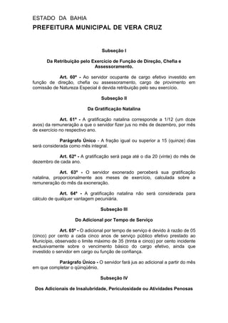 ESTADO DA BAHIA
PREFEITURA MUNICIPAL DE VERA CRUZ
Subseção I
Da Retribuição pelo Exercício de Função de Direção, Chefia e
Assessoramento.
Art. 60º - Ao servidor ocupante de cargo efetivo investido em
função de direção, chefia ou assessoramento, cargo de provimento em
comissão de Natureza Especial é devida retribuição pelo seu exercício.
Subseção II
Da Gratificação Natalina
Art. 61º - A gratificação natalina corresponde a 1/12 (um doze
avos) da remuneração a que o servidor fizer jus no mês de dezembro, por mês
de exercício no respectivo ano.
Parágrafo Único - A fração igual ou superior a 15 (quinze) dias
será considerada como mês integral.
Art. 62º - A gratificação será paga até o dia 20 (vinte) do mês de
dezembro de cada ano.
Art. 63º - O servidor exonerado perceberá sua gratificação
natalina, proporcionalmente aos meses de exercício, calculada sobre a
remuneração do mês da exoneração.
Art. 64º - A gratificação natalina não será considerada para
cálculo de qualquer vantagem pecuniária.
Subseção III
Do Adicional por Tempo de Serviço
Art. 65º - O adicional por tempo de serviço é devido à razão de 05
(cinco) por cento a cada cinco anos de serviço público efetivo prestado ao
Município, observado o limite máximo de 35 (trinta e cinco) por cento incidente
exclusivamente sobre o vencimento básico do cargo efetivo, ainda que
investido o servidor em cargo ou função de confiança.
Parágrafo Único - O servidor fará jus ao adicional a partir do mês
em que completar o qüinqüênio.
Subseção IV
Dos Adicionais de Insalubridade, Periculosidade ou Atividades Penosas
 