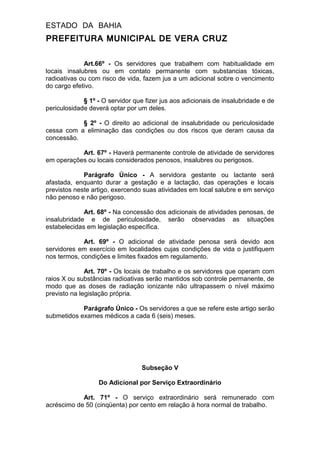 ESTADO DA BAHIA
PREFEITURA MUNICIPAL DE VERA CRUZ
Art.66º - Os servidores que trabalhem com habitualidade em
locais insalubres ou em contato permanente com substancias tóxicas,
radioativas ou com risco de vida, fazem jus a um adicional sobre o vencimento
do cargo efetivo.
§ 1º - O servidor que fizer jus aos adicionais de insalubridade e de
periculosidade deverá optar por um deles.
§ 2º - O direito ao adicional de insalubridade ou periculosidade
cessa com a eliminação das condições ou dos riscos que deram causa da
concessão.
Art. 67º - Haverá permanente controle de atividade de servidores
em operações ou locais considerados penosos, insalubres ou perigosos.
Parágrafo Único - A servidora gestante ou lactante será
afastada, enquanto durar a gestação e a lactação, das operações e locais
previstos neste artigo, exercendo suas atividades em local salubre e em serviço
não penoso e não perigoso.
Art. 68º - Na concessão dos adicionais de atividades penosas, de
insalubridade e de periculosidade, serão observadas as situações
estabelecidas em legislação específica.
Art. 69º - O adicional de atividade penosa será devido aos
servidores em exercício em localidades cujas condições de vida o justifiquem
nos termos, condições e limites fixados em regulamento.
Art. 70º - Os locais de trabalho e os servidores que operam com
raios X ou substâncias radioativas serão mantidos sob controle permanente, de
modo que as doses de radiação ionizante não ultrapassem o nível máximo
previsto na legislação própria.
Parágrafo Único - Os servidores a que se refere este artigo serão
submetidos exames médicos a cada 6 (seis) meses.
Subseção V
Do Adicional por Serviço Extraordinário
Art. 71º - O serviço extraordinário será remunerado com
acréscimo de 50 (cinqüenta) por cento em relação à hora normal de trabalho.
 