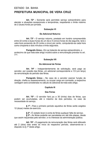 ESTADO DA BAHIA
PREFEITURA MUNICIPAL DE VERA CRUZ
Art. 72º - Somente será permitido serviço extraordinário para
atender a situações excepcionais e temporárias, respeitando o limite máximo
de 2 (duas) horas por jornada.
Subseção VI
Do Adicional Noturno
Art. 73º - O serviço noturno, prestado em horário compreendido
entre 22 (vinte e duas) horas de um dia e 5 (cinco) horas do dia seguinte, terá o
valor-hora acrescido de 25 (vinte e cinco) por cento, computando-se cada hora
como cinqüenta e dois minutos e trinta segundos.
Parágrafo Único - Em se tratando de serviço extraordinário, o
acréscimo de que trata este artigo incidirá sobre a remuneração prevista no art.
71º.
Subseção VII
Do Adicional de Férias
Art. 74º - Independentemente de solicitação, será pago ao
servidor, por ocasião das férias, um adicional correspondente a 1/3 (um terço)
da remuneração do período das férias.
Parágrafo Único - No caso de o servidor exercer função de
direção, chefia ou assessoramento, ou ocupar cargo em comissão, a respectiva
vantagem será considerada no cálculo do adicional de trata este artigo.
Capítulo III
Das Férias
Art. 75º - O servidor fará jus a 30 (trinta) dias de férias, que
podem ser acumuladas, até o máximo de dois períodos, no caso de
necessidade do serviço.
§ 1º - Para o primeiro período aquisitivo de férias serão exigidos
12 (doze) meses de exercício.
§ 2º - É vedado levar à conta de férias qualquer falta de serviço.
§ 3º - As férias poderão ser parceladas em até três etapas, desde
que assim requeridas pelo servidor, e no interesse da administração pública.
Art. 76º - O pagamento da remuneração das férias será efetuado
até 2 (dois) dias antes do inicio do respectivo período, observando-se o
disposto no § 1º deste artigo.
 